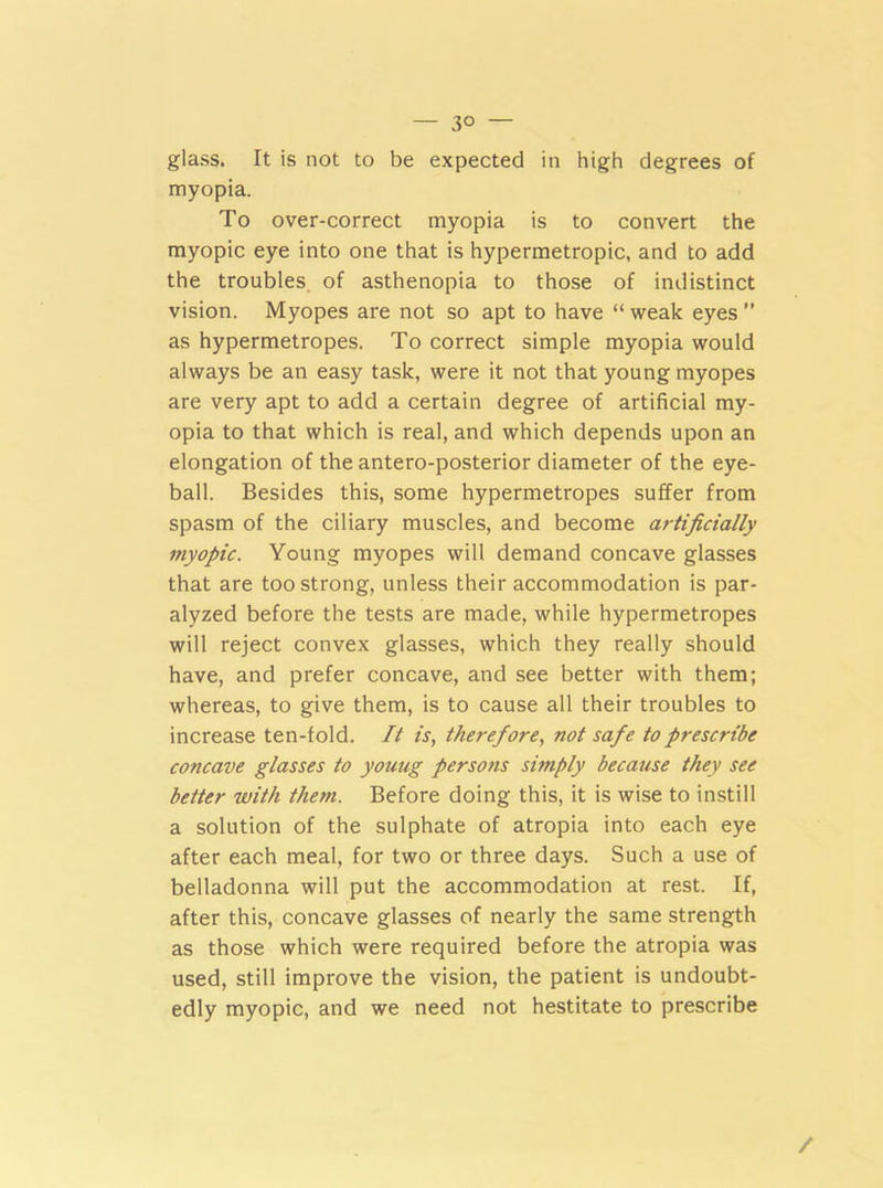 3° — glass. It is not to be expected in high degrees of myopia. To over-correct myopia is to convert the myopic eye into one that is hypermetropic, and to add the troubles of asthenopia to those of indistinct vision. Myopes are not so apt to have “ weak eyes ” as hypermetropes. To correct simple myopia would always be an easy task, were it not that young myopes are very apt to add a certain degree of artificial my- opia to that which is real, and which depends upon an elongation of the antero-posterior diameter of the eye- ball. Besides this, some hypermetropes suffer from spasm of the ciliary muscles, and become artificially myopic. Young myopes will demand concave glasses that are too strong, unless their accommodation is par- alyzed before the tests are made, while hypermetropes will reject convex glasses, which they really should have, and prefer concave, and see better with them; whereas, to give them, is to cause all their troubles to increase ten-fold. It is, therefore, not safe to prescribe concave glasses to yoaug persons simply because they see better with them. Before doing this, it is wise to instill a solution of the sulphate of atropia into each eye after each meal, for two or three days. Such a use of belladonna will put the accommodation at rest. If, after this, concave glasses of nearly the same strength as those which were required before the atropia was used, still improve the vision, the patient is undoubt- edly myopic, and we need not hestitate to prescribe