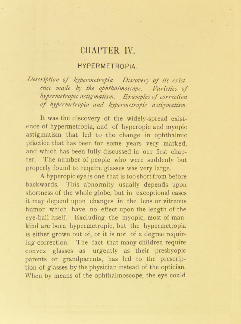 CHAPTER IV. HYPERMETROPlA. Description of hypermetropia. Discovery of its exist- ence made by the ophthalmoscope. Varieties of hypermetropic astigmatism. Examples of correction of hypermetropia and hypermetropic astigmatism. It was the discovery of the widely-spread exist- ence of hypermetropia, and of hyperopic and myopic astigmatism that led to the change in ophthalmic practice that has been for some years very marked, and which has been fully discussed in our first chap- ter. The number of people who were suddenly but properly found to require glasses was very large. A hyperopic eye is one that is too short from before backwards. This abnormity usually depends upon shortness of the whole globe, but in exceptional cases it may depend upon changes in the lens or vitreous humor which have no effect upon the length of the eye-ball itself. Excluding the myopic, most of man- kind are born hypermetropic, but the hypermetropia is either grown out of, or it is not of a degree requir- ing correction. The fact that many children require convex glasses as urgently as their presbyopic parents or grandparents, has led to the prescrip- tion of glasses by the physician instead of the optician. When by means of the ophthalmoscope, the eye could