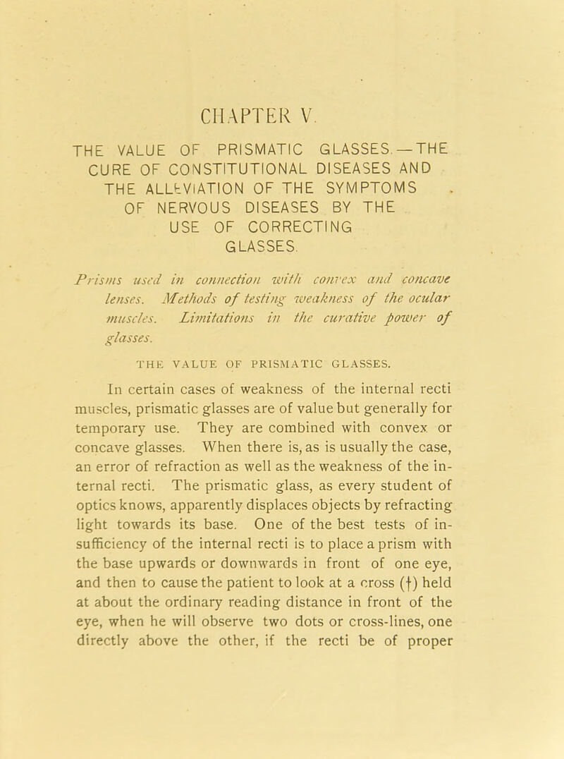 CHAPTER V THE VALUE OF PRISMATIC GLASSES. —THE CURE OF CONSTITUTIONAL DISEASES AND THE ALLEVIATION OF THE SYMPTOMS OF NERVOUS DISEASES BY THE USE OF CORRECTING GLASSES. Prisms used in connection with convex and concave lenses. Methods of testing weakness of the ocular muscles. Limitations in the curative power of glasses. THE VALUE OF PRISMATIC GLASSES. In certain cases of weakness of the internal recti muscles, prismatic glasses are of value but generally for temporary use. They are combined with convex or concave glasses. When there is, as is usually the case, an error of refraction as well as the weakness of the in- ternal recti. The prismatic glass, as every student of optics knows, apparently displaces objects by refracting light towards its base. One of the best tests of in- sufficiency of the internal recti is to place a prism with the base upwards or downwards in front of one eye, and then to cause the patient to look at a cross (f) held at about the ordinary reading distance in front of the eye, when he will observe two dots or cross-lines, one directly above the other, if the recti be of proper