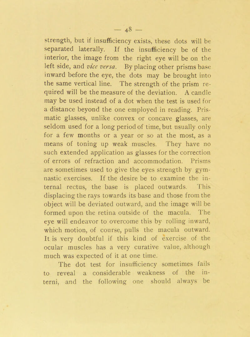 - 4» - strength, but if insufficiency exists, these dots will be separated laterally. If the insufficiency be of the interior, the image from the right eye will be on the left side, and vice versa. By placing other prisms base inward before the eye, the dots may be brought into the same vertical line. The strength of the prism re- quired will be the measure of the deviation. A candle may be used instead of a dot when the test is used for a distance beyond the one employed in reading. Pris- matic glasses, unlike convex or concave glasses, are seldom used for a long period of time, but usually only for a few months or a year or so at the most, as a means of toning up weak muscles. They have no such extended application as glasses for the correction of errors of refraction and accommodation. Prisms are sometimes used to give the eyes strength by gym- nastic exercises. If the desire be to examine the in- ternal rectus, the base is placed outwards. 'Phis displacing the rays towards its base and those from the object will be deviated outward, and the image will be formed upon the retina outside of the macula. The eye will endeavor to overcome this by rolling inward, which motion, of course, pulls the macula outward. It is very doubtful if this kind of exercise of the ocular muscles has a very curative value, although much was expected of it at one time. The dot test for insufficiency sometimes fails to reveal a considerable weakness of the in- terni, and the following one should always be