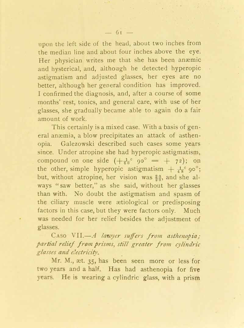 upon the left side of the head, about two inches from the median line and about four inches above the eye. Her physician writes me that she has been anaemic and hysterical, and, although he detected hyperopic astigmatism and adjusted glasses, her eyes are no better, although her general condition has improved. I confirmed the diagnosis, and, after a course of some months’ rest, tonics, and general care, with use of her glasses, she gradually became able to again do a fair amount of work. This certainly is a mixed case. With a basis of gen- eral anaemia, a blow precipitates an attack of asthen- opia. Galezowski described such cases some years since. Under atropine she had hyperopic astigmatism, compound on one side (-(-oV0 9°° = + 72); on the other, simple hyperopic astigmatism -j- 90°; but, without atropine, her vision was f-g-, and she al- ways “saw better,” as she said, without her glasses than with. No doubt the astigmatism and spasm of the ciliary muscle were tetiological or predisposing factors in this case, but they were factors only. Much was needed for her relief besides the adjustment of glasses. Caso VII.—A lawyer suffers from asthenopia; partial relief from prisms, still greater from cylindric glasses and electricity. Mr. M., aet. 35, has been seen more or less for two years and a half. Has had asthenopia for five years. He is wearing a cylindric glass, with a prism