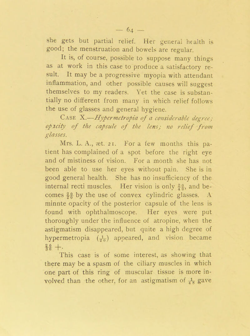 she gets but partial relief. Her general health is good; the menstruation and bowels are regular. It is, of course, possible to suppose many things as at work in this case to produce a satisfactory re- sult. It may be a progressive myopia with attendant inflammation, and other possible causes will suggest themselves to my readers. Yet the case is substan- tially no different from many in which relief follows the use of glasses and general hygiene. Case X.—Hypermetropia of a considerable degree; opacity of the capsule of the lens; no relief from glasses. Mrs. L. A., tet. 21. For a few months this pa- tient has complained of a spot before the right eye and of mistiness of vision. For a month she has not been able to use her eyes without pain. She is in good general health. She has no insufficiency of the internal recti muscles. Her vision is only f§-, and be- comes f-§- by the use of convex cylindric glasses. A minnte opacity of the posterior capsule of the lens is found with ophthalmoscope. Her eyes were put thoroughly under the influence of atropine, when the astigmatism disappeared, but quite a high degree of hypermetropia (-2l) appeared, and vision became M +• This case is of some interest, as showing that there may be a spasm of the ciliary muscles in which one part of this ring of muscular tissue is more in- volved than the other, for an astigmatism of ^ gave