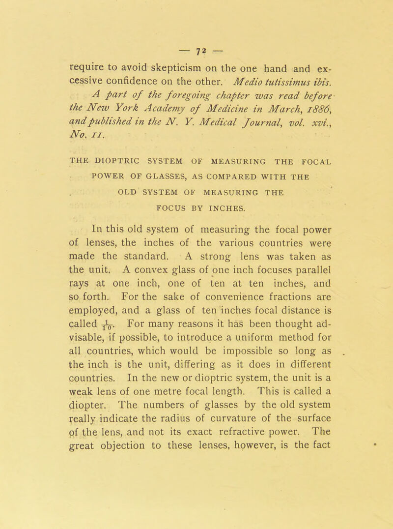 require to avoid skepticism on the one hand and ex- cessive confidence on the other. Medio tutissimus ibis. A part of the foregoing chapter was read before the New York Academy of Medicine in March, 1886, and published in the N. Y. Medical fournal, vol. xvi., No. 11. THE DIOPTRIC SYSTEM OF MEASURING THE FOCAL POWER OF GLASSES, AS COMPARED WITH THE OLD SYSTEM OF MEASURING THE FOCUS BY INCHES. In this old system of measuring the focal power of lenses, the inches of the various countries were made the standard. A strong lens was taken as the unit. A convex glass of one inch focuses parallel rays at one inch, one of ten at ten inches, and so forth. For the sake of convenience fractions are employed, and a glass of ten inches focal distance is called For many reasons it has been thought ad- visable, if possible, to introduce a uniform method for all countries, which would be impossible so long as the inch is the unit, differing as it does in different countries. In the new or dioptric system, the unit is a weak lens of one metre focal length. This is called a diopter. The numbers of glasses by the old system really indicate the radius of curvature of the surface of the lens, and not its exact refractive power. The great objection to these lenses, however, is the fact