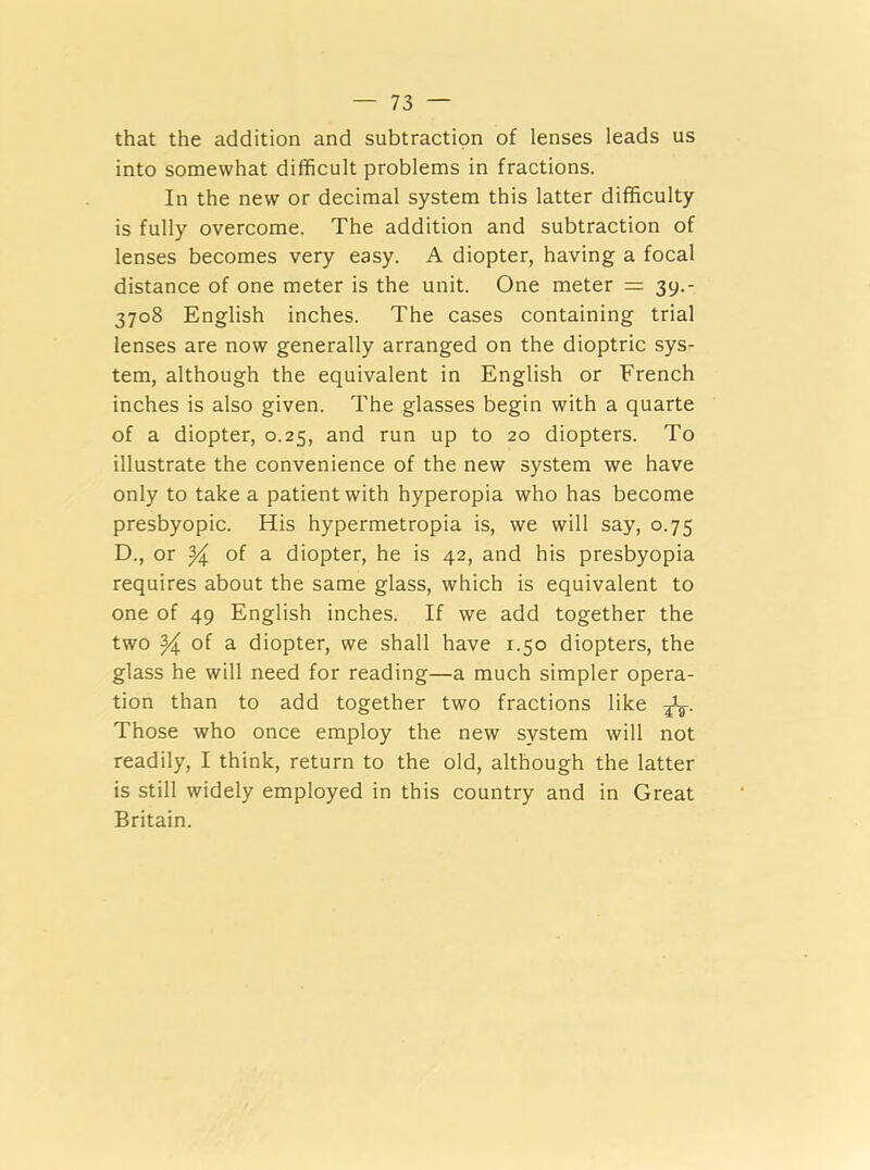 that the addition and subtraction of lenses leads us into somewhat difficult problems in fractions. In the new or decimal system this latter difficulty is fully overcome. The addition and subtraction of lenses becomes very easy. A diopter, having a focal distance of one meter is the unit. One meter = 39.- 3708 English inches. The cases containing trial lenses are now generally arranged on the dioptric sys- tem, although the equivalent in English or French inches is also given. The glasses begin with a quarte of a diopter, 0.25, and run up to 20 diopters. To illustrate the convenience of the new system we have only to take a patient with hyperopia who has become presbyopic. His hypermetropia is, we will say, 0.75 D., or of a diopter, he is 42, and his presbyopia requires about the same glass, which is equivalent to one of 49 English inches. If we add together the two % of a diopter, we shall have 1.50 diopters, the glass he will need for reading—a much simpler opera- tion than to add together two fractions like fa. Those who once employ the new system will not readily, I think, return to the old, although the latter is still widely employed in this country and in Great Britain.