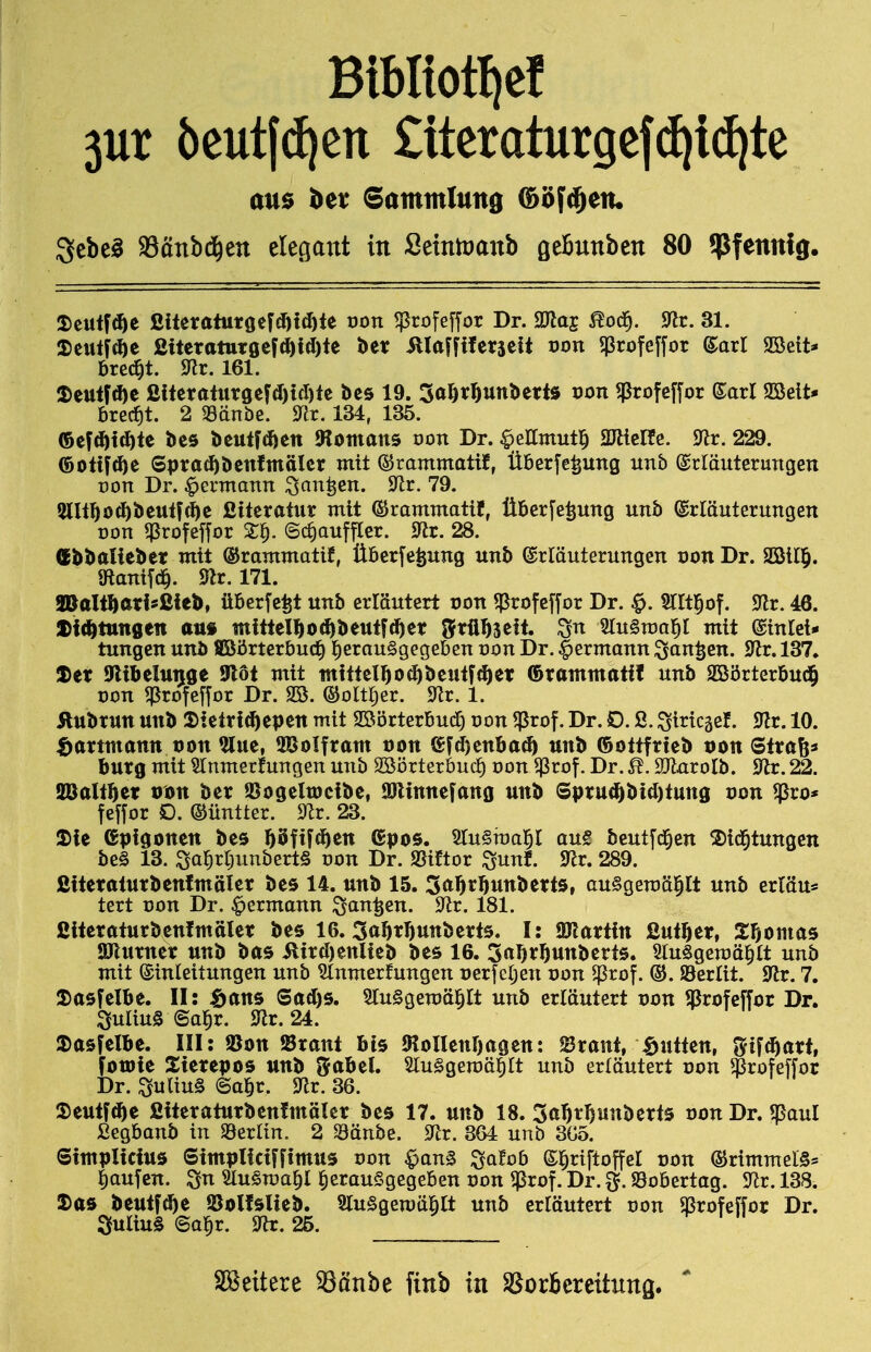 Bibltotfief 5ur 5eut((^ett £tteraturgef(^i(^te au$ bei: Sammlung C^öfd^etu ^tht^ S3änbd^ett elegant in SemtDanb öeBunben 80 Pfennig. ^tni^^t ßiteraturöef(I)td)te oon ^rofefjor Dr. SKaj ^od^. 9^r. 31. 2)eutid)e ßiteraturgef(^i(I)te ber illaffiferjeit oon ^profeffor ^axl SÖeit* bred^t. 9^lr. 161. 2)eu<F(f)e ßiferaturgefd)tcl)te bes 19. So^r^unbetts oon ^rofefjor ©arl 9öelt* brc(f)t. 2 Sänbe. 9Ir. 134, 135. ®cfd)i(^te bes beutfcften Jtotttans öon Dr. ^ellmutl^ 2JäcRe. 9^r. 229. ®olif(^e Spra^benfmälcr mit ©rammatif, Überfe^ung unb Erläuterungen üon Dr. ^ermann ^an^en. 9^r. 79. 5llt]Öod)beutfdbc ßitcratur mit ©rammatif, ÜBer[e^ung unb Erläuterungen Don qSrofefyor X^. ©c^auffler. 9^r. 28. (Ebbaliebet mit ©rammatif, Übcrfefeung unb Erläuterungen von Dr. SBil^. 9lanifd§. 171. aBalt^atisßieb, üBerfe^t unb erläutert oon ^rofeffor Dr. ^. Sllt^of. 9lr. 46. ti^tmQtn an* mitteIl^o<^beutf^et grü^jeit. SluSroa^I mit Einlei- tungen unb fflöörterbucf) l^erau§gegebcn von Dr. Iiermann ^an^en. SRr. 137. Xet iFlibelunge Ulöt mit mittel^o(f)betttf(^et ©tamtnatil unb SBörterbud^ Don ^rofefyor Dr. SS. ©oltiier. ^Tlr. 1. Ättbtun unb 3)ielrf^epen mit SßörterBud) von ^rof. Dr. D. ß. ^iricgef. 9lr. 10. ^artmann von %m, 5BoIfram tjon ®Fd)enba^ unb ©ottftieb von Sltaßa butg mit §rnmerfungen unb Söörterbudf) von 5)3rof. Dr. Maxolh. SRr. 22. SBalt^et vm bet ©ogelwcibe, JOlinnefano unb Sptu(öbi(l)lunö von ^ro* feffor D. ©üntter. 9lr. 23. !£ie Gpigonen bes 55fif(^ett (gpos. SluSraal^l au€ beutfci^en S)id^tungen be§ 13. :Sa^rr;unbert§ von Dr. S5iftor ^unf. 9^r. 289. ßitetatutbenfmälet bes 14. unb 15. Sa^r^unbetts, auSgeroäl^lt unb ertöu* tert Don Dr. ^ermann ^an^en. 9^r. 181. ßitetatucbenimälet bes 16. 3oF)tr)Uttbett5. I: Gattin ßut^et, Stomas Jölurnet unb bas ilird)ettlieb bes 16. Sa^t^unberts. SluSgeroä^tt unb mit Einleitungen unb Slnmerfungen uerTcljen von 5ßrof. ®. Serlit. 9^r. 7. 2)asfelbe. II: Sans Sad)s. SluSgemä^lt unb erläutert von ^rofcffor Dr. Julius ©a^r. 91r. 24. a)asfelbe. III: ^on ^Btani bis JRoUenljagen: Staut, \öiitten, 3rif(^att, fotDie Xtetepos unb Srabel. SluSgemäMt unb erläutert von $rofeffor Dr. SuUug ©a^r. 9Zr. 36. 5)etttf(3^e ßitetatutbenfmälet bes 17. unb 18. Sa^r^unbetts von Dr. ^aul ßegbanb in ^^^vün. 2 Sänbe. 9^tr. 364 unb 3Go. Sintplicius Simpticiffimus von ^an§ ^atob El^riftoffel non ©rimmelS* ]^aufcn. ^n Slu^ma^l herausgegeben oon ^rof. Dr. ^. SSobertag. 9lr. 138. 5)as beutf(^e ©olfsUeb. SluSgemä^lt unb erläutert von ajrofepr Dr. 3uliu§ ©a^r. 9lr. 25. SBeitere ^önbe fitib in SBorBcreitnng.