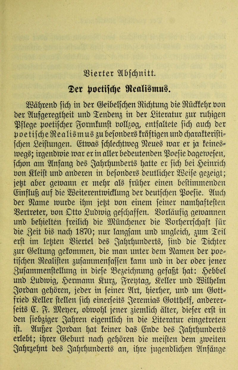 aSterter 9lbfd)nttt. Set ^joettfi^e 9iieali§tnu§. '^atjxenb ftd) in ber ®etbel[(f)en 9Jid£)tung bte $Rücffef)r t)on ber 2^llfgeregt:^eit unb Senbenj in ber Siteratur jur ru:^igen Pflege ^^oetifdjer gorminnft t)onjog, entfaltete fi(f) and^ ber ^:)oetif(ä)e9^eaIi§mu§äU befonber^ Mf tigen unb d)ara!teri[ti* jcf)en Seiftungen. (£ttr)a§ fd)Ied^tmeg ^Jfeue^ tvai er ja feine^== tneg^; irgenb)i:)ie tvax er inaller bebeutenben ^oefie bagetüefen, fdfjon am 2Infang be§ 3^Jf)rf)unbert§ {)atte er fid) bei |)einrid} Don £Ieift unb anberen in befonber§ beutli(f)er SSeife gejeigt; je|t aber getuann er me:^r al§ früher einen beftimmenben ®influ^ auf bie SBeiterenttnicflung ber beutf(ä)en ^ßoefie. Sind) ber 9^ame tvnxht xijm ie|t öon einem feiner namf)afteften aSertreter, t)on Dtto Subtnig gefc^affen. aSorläufig getüannen unb bef)ielten freilief) bie 9Jfün(i)ener bie S?or:^errf(f)aft für bie geit h\§> nad) 1870; nur langfam unb ungleid), ^um 2^eil erft im legten SSiertel be§ 3a:^rt)unbert§, finb bie 3)id)ter jur ®eltung gefommen, bie man unter bem 9^amen ber pot^ tifd)en 9?eatiften jufammenfäffen lann unb in ber ober jener ^ufammenftellung in biefe 93ejeid)nung gefaxt fjat: Hebbel unb Sub)i:)ig, ^ermann ^urj, ?5^e^tag, feiler unb aBiIt)eIm Sorban ge:^ören, jeber in feiner 9lrt, ijxextjex, unb um @ott^ frieb Mer ftellen fid) einerfeit^ ^eremia^ ®ottf)eIf, anberer^ feit§ (S. f^. 3JJet)er, obmo:^! jener giemlic^ älter, biefer erft in ben fiebjiger 3a:^ren eigentlid) in bie Siteratur eingetreten ift. 2Iu|er ^orban ^at^ leiner ba§ (Snbe be§ S^^I)rI)unbert^ erlebt; i:^rer ©eburt nac^ ge:^ören bie meiften bem ^i^eiten ^ai^x^etjxit be§ 3al)rt)unbert^ an, xt)xe jugenblidjen SInfänge