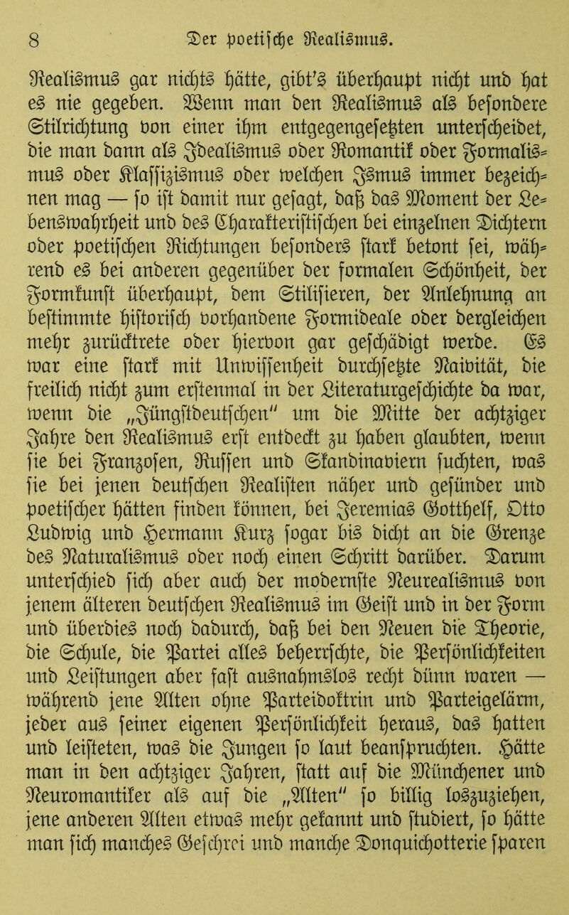 9^eali§mu§ gar mcf)t§ f)ätte, gibt^^ überf)au^3t md)t unb f)at e§ nie gegeben. SBenn man ben 3?ealt^mn§ aB befonbere @tiIrtcC)tung t)on einer if)m entgegengefe^ten unterf(f)eibet, bie man bann aß ^hedltömu^ ober 9?omanti! ober gormali^^ mu§> ober Maffi^i^mn^ ober toelcfien 3^mn§ immer bejeic^^ nen mag — fo i[t bamit nnr gejagt, ba^ ba^ 9JJoment ber Se^ ben^toa^^rfieit nnb be§ ©i)ara!teri[tifd)en bei einzelnen ®id)tem ober poeti[df)en 9^iö)tungen befonbere [tarl betont fei, tvätj^ renb e§> bei anberen gegenüber ber formalen (Sd)önf)eit, ber gormfnnft überf)aupt, bem Stüifieren, ber 91nle:^nnng an beftimmte t)iftorif(ä) t)orf)anbene gormibeale ober bergleid£)en met)r jnrüdftrete ober t)iert)on gar gefcE)äbigt toerbe. 6^ tDar eine ftar! mit Untt)iffeni)eit bnrd)fe|te 9^ait)ität, bie freiließ nicf)t gum erftenmal in ber Siteraturgefd)i(i)te ba tvax, toenn bie „^üngftbentfdEien um bie SiJJitte ber a(i)tgiger Sa:^re ben ff{eali§mu§ erft entbedt ^u t)aben glaubten, wenn fie bei granjofen, Siuffen unb ©fanbinaöiern fud^ten, tva^ fie bei jenen beutfd)en 9ReaIiften nät)er unb gefünber unb ^oetifc^er f)ätten finben !önnen, bei ^eremiag ®ott:^eIf, Dtto Subtüig unb ^ermann furj fogar hi§> bid)t an bie ©renje be§ JJaturali^mu^ ober nofS) einen ®cE)ritt barüber. S)arum unterfc[)ieb ficE) aber anä) ber mobemfte S^eureali^mu^ t)on jenem älteren beutf(i)en 9^ealigmu§ im @eift unb in ber gorm unb überbie^ nod) baburd), ba^ bei ben Svenen bie 2{)eorie, bie ©d)ule, bie Partei clle^ be{)errfd)te, bie ^erfönlid)feiten unb Seiftungen aber faft au§na:^m§Io§ recl)t bünn toaren — tvätjxenh jene 2llten o:^ne ^arteiboftrin unb ^arteigelörm, jeber an§> feiner eigenen $erfönlid)!eit :^erau§, ha§> i)atten unb leifteten, toa^ bie jungen fo laut beanfprud)ten. §ätte man in ben aditjiger S^^^ren, ftatt auf bie SRünd)ener unb 5yieuromantiIer ali auf bie ,,9llten'' fo billig Io§äU3ie:^en, jene anberen 2llten etma^ met)r gelaunt unb ftubiert, fo ptte man fid) manc^e^ ®efd)rei unb mand)e ®onquid)otterie \!paxen