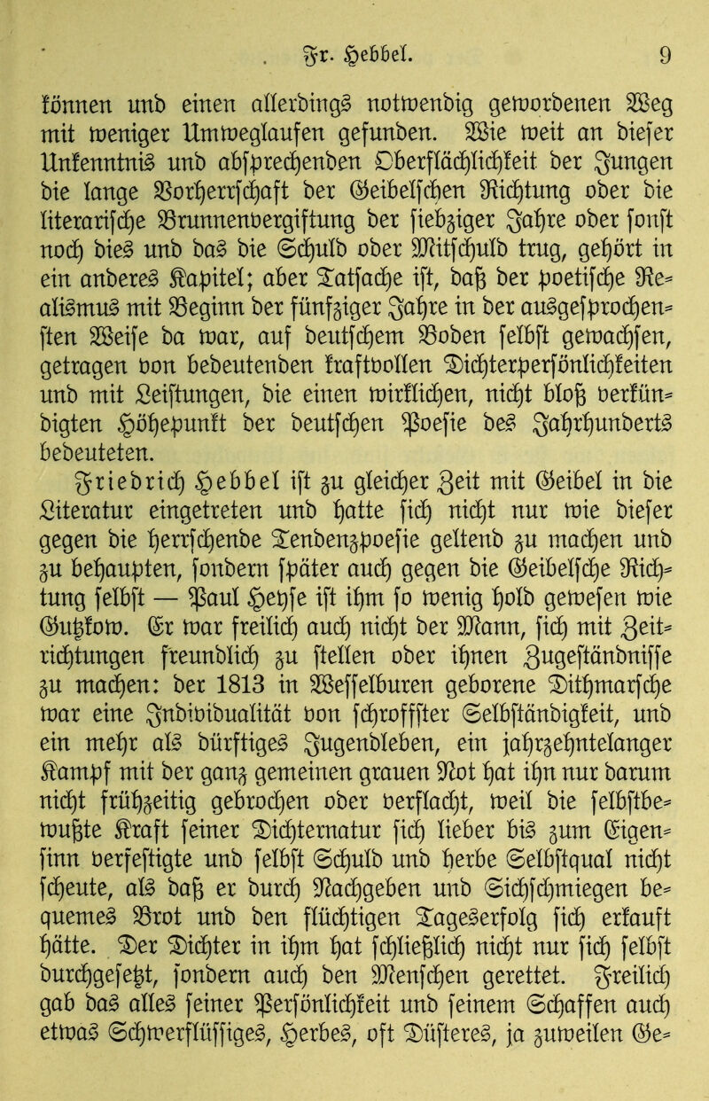 !ßnnen unb einen allerbing^ nottpenbig getnorbenen SBeg mit tüeniger Umtpeglanfen gefunben. 2Sie iDeit an biefer Unfenntnig unb abf|)recf)enben £)berflä(i)lic^leit ber S^^ngen bie lange 3Sor{)errfcE)aft ber ®eibeI[(J)en 3^i(ä)tung ober bie Iiterarif(f)e 33runnent)ergiftung ber fiebriger 3a:^re ober fonft nocE) bie§ unb ba§ bie ©d)ulb ober SJfitfc^uIb trug, ge:^ört in ein anbere^ Kapitel; aber S:atfacf)e i[t, ba^ ber ^)oetij'dE)e fRe^ afömu^ mit Seginn ber fünfgiger 3af)re in ber auggefi)ro(i)en^ [ten SBeife ba toar, auf beutfcE)em SSoben felbft geitjadfifen, getragen t)on bebeutenben Iraftt)oIlen S)icE)ter^er[önIicE)!eiten unb mit Sei[tungen, bie einen n)ir!Iidf)en, nicE)t blo^ tiextixn^ bigten §ö^e:punft ber beutfd£)en ^oejie be§ 3af)r:^unbert§ bebeuteten. griebrid) .§ebbel i[t ju gleicf)er 3^it mit ®eibel in bie Siteratur eingetreten unb f)atte jicf) nicf)t nur toie biefer gegen bie ^^errjd^enbe S^enbenj^oefie geltenb ju mad^en unb ju bef)au^ten, fonbern \^ätex anä) gegen bie ©eibelfc^e ^Hid}^ tung felbft — ^aul ^e^fe ift i^m fo toenig J)oIb getoefen tnie ®u|fo)D. ®r tnar freilidE) aud) nid)t ber Wlam, mit 3eit=^ ri(i)tungen freunblid) ju ftellen ober it)nen gugeftänbniffe ju ma(i)en: ber 1813 in Sßeffelburen geborene S)itf)marfd)e tnar eine Snbiöibualität bon fdEirofffter ©elbftänbigleit, unb ein me:^r afö bürftige§ gugenbleben, ein iat)r3et)ntelanger Äam|)f mit ber gang gemeinen grauen 9^ot f)at it)n nur barum nicE)t frü:^(^eitig gebrod)en ober tierfladjt, toeil bie felbftbe=- wu^tt toft feiner 2)i(f)ternatur lieber bi§ §um (Sigen== finn öerfeftigte unb felbft (5cf)ulb unb berbe ©elbftqual mä)i f(jE)eute, afö ba§ er burd) '^adjQthen unb ®id)fd)miegen be^ queme^ 33rot unb ben flüd)tigen S:age^erfoIg fid) erlauft f)ätte. ®er ®id)ter in if)m :^at fd^Iiepc^ nid)t nur fic^ felbft burd)gefe|t, fonbem aud) ben 3)fenfd)en gerettet, g^reilid) gab ba^ alle§ feiner ^erfönlid^feit unb feinem @d)affen aud) ettoag (Sd)trerflüffige^, §erbe^, oft Süftereg, ja jutoeilen ®e-