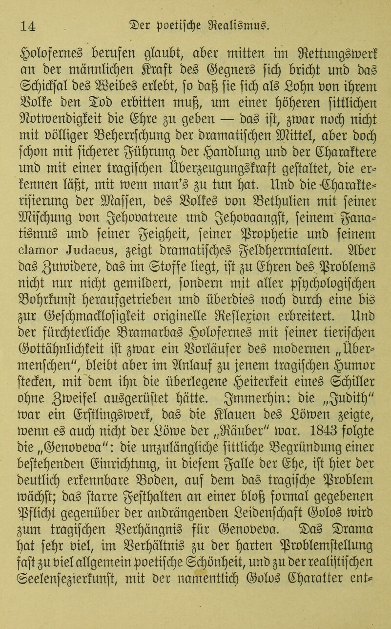 ^otofeme^ berufen glaubt, aber mitten im 3^ettung§it)er! an ber männlidien Äraft be§ ©egner^ ficE) bridE)t unb ba§ (S(ä)icffal be§ SBeibe^ erlebt, fo ba§ fie ficf) aß Zo'iju tion xijxem SSoIfe ben %ob erbitten mu^, um einer :^ö{)eren fittIicE)en S^ottüenbigleit bie ®^re ju geben — ba^ i[t, jtnar nod) ni(i)t mit iDöIIiger 33e:^errf(i)ung ber bramatifd)en SJJittel, aber hoä) \d)on mit ficEjerer gü^rxmg ber §anblung unb ber Kbjaraftere unb mit einer tragifd)en Überjeugung^fraft geftaltet, bie er== fennen läp, mit tnem man'§ §u tun :^at. Unb bie ^(lijaxatte^ rifierung ber Staffen, be§ SSoIfe^ t)on S3et:^ulien mit feiner 3J?ifd£)ung i)on 3ei)ot)atreue unb getjobaangft, feinem gana- ti^mug unb feiner geig:^eit, feiner ^ro):){)etie unb feinem clamor Judaeus, jeigt bramatif(i)e^ gelb^^ermtalent. Stber ba^ 3un)ibere, ba§ im ©toffe liegt, ift ju 6:^ren be^Jßroblem^ nxä)i nur ni(i)t gemilbert, fonbem mit aller ^ft)(i)ofogifd^en S3of)r!unft t)eraufgetrieben unb überbie^ noä) hmd) eine hx§> jur ®efd)madIofigIeit originelle 9^efIejion erbreitert. Unb ber fürdE)terIi(i)e ^ramarba^ §oloferne§ mit feiner tierifd^en ®ottäf)nli(i)feit ift jtüar ein SSorläufer be§ mobernen „Über= menfd)en, bleibt aber im äMauf ju jenem tragifd)en |)umor ftecEen, mit bem itju bie überlegene §eiter!eit eine^ ©ajiller oi)ne 3^^if^^ au^gerüftet f)ätte. g^mer^in: bie „^ubitt) tvai ein @rftling§it)er!, ba^ bie flauen be§ Sötnen jeigte, tvenn e§> auii) nic^t ber Zöwe ber ,,9?öuber irar. 1843 folgte bie „®enot)et)a: bie unäulänglid)e fittüd)e S3egrünbung einer beftef)enben (£inricE)tung, in biefem galle ber @:^e, ift :^ier ber beutlid^ erlennbare SSoben, auf bem ba§ tragifctie Problem n)ä(^ft; ha§> ftarre geft{)alten an einer blo^ formal gegebenen ^fli(i)t gegenüber ber anbrängenben ,Seibenfct)aft ®oIo§ wirb §um tragif(^en SSert)ängni§ für ®eno)oe)oa. 2)a§ S)rama bat fe:^r t)iel, im SSer:^äItni^ ju ber t)arten ^roblemftellung faft ju t)iel allgemein :poetif(f)e @(i)ön^eit, unb gu ber realijlifc£)en ©eelenfegterfunft, mit ber namentlidE) ®olo^ ßt^aratter ent^