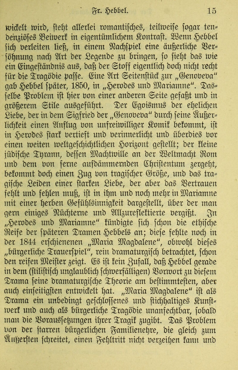 riefelt tDtrb, [tei)t anerlet romantifcE)e§, teitoeife fogar ten^ behgiöfe^ ^eimxt in eigentümItdE)em ^ontta[t. SBenn ^ebbel ftd£) herleiten lie^, in einem S^ad^f^iel eine au^erIicE)e 35er^ )ö:^nnng nacf) 9lrt ber Segenbe ju bringen, fo fielet ba§> tvie ein ßingepnbni^ au§, baß ber ©toff eigentlid^ bodf) nid)t red)t für bie Sragöbie )pa\\e. ©ine 9trt ©eitenftücf jnr ,,®enot)eba gab §ebbel fpäter, 1850, in „§erobe§ nnb SKariamne. S)a§^ felbe Problem ift ^ier t)on einer anberen ©eite gefaxt nnb in größerem ©tile an^gefü^rt. S)er ©goi^ntn^ ber e:^elicf)en Siebe, ber in bem ©igfrieb ber ,,®enot)et)a bitrd) feine Sn^er- lid^feit einen Slnflng t)on nnfreituilliger ^omif befomntt, ift in §erobe§ ftarl vertieft nnb öerinnerlid)t nnb überbieg t)or einen ineiten n)eltgef(ä)id)tlict)en ^orijont geftellt; ber Heine jübif(^e 2:t)rann, beffen ajfadjttnille an ber SBeltmacf)! diom unb bem t)on ferne anfbämmemben £{)iiftentnm jergefit, befommt hod) einen Quo, t)on tragifcf)er ®rö^e, nnb ba§ tra= gif(i)e Seiben einer ftarlen Siebe, ber aber ha§> SSertranen fe^It nnb fe:^Ien mn^, ift in iijm nnb noä) metji in 9J?ariamne mit einer :^erben ®efüt)föinnig!eit bargeftellt, über ber man gern einiget 9Züd)teme nnb OTjnrefleftierte öergi^t. gn „§erobe§ nnb 3Jfariamne lünbigte fid) fd)on bie etf)ifdE)e greife ber f^oäteren Dramen |)ebbefö an; biefe fet)Ite noä) in ber 1844 erfd^ienenen „Maria SRagbalene, obtüo:^! biefe§ „bürgerlicf)e öanerfpier', rein bramatnrgifci) betracE)tet, f(ä)on ben reifen 9JJeifter geigt. ift fein Qn^all, baß §ebbel gerabe in bem (ftiliftif(i) nnglanbli(^ fdliDerfälligen) SSortüort gn biefem ®rama feine bramatnrgif(i)e S^eorie am beftimmteften, abe^ anä) einfeitigften enttüidelt :^at. „SRaria SJJagbalene ift aß ®rama ein nnbebingt gefd)Ioffene§ nnb ftidf):^altige§ £nnft=^ inerf nnb and) afö bürgerii(i)e Sragöbie nnanfec£)tbar, fobalb man bie ^oran^fe^nngen il}rer 2:ragi! gngibt. S5ag Problem l)ün ber ftarren bürgerliciien gamilienet)re, bie gleid^ gnm StuBerflen fdt)reitet, einen ^e^Uritt nidjt t)ergei()en fann nnb