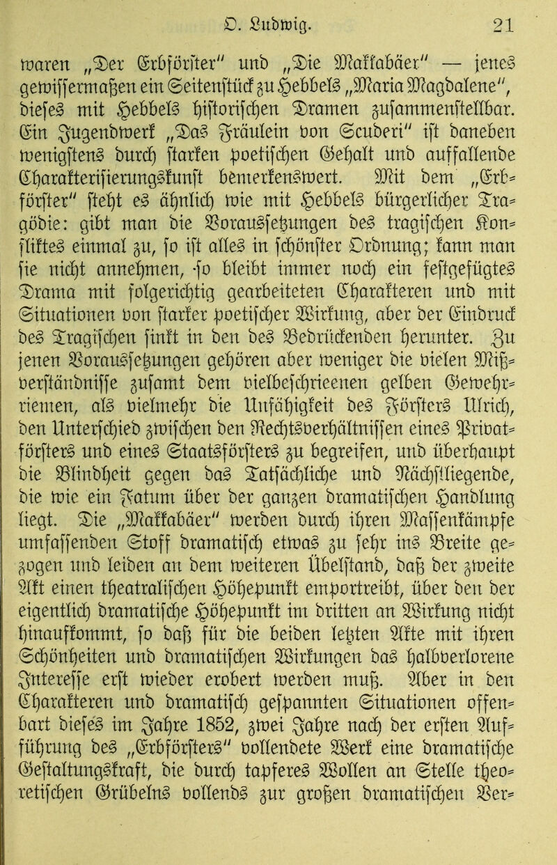 waren ,,2)er ßrbförfter unb „S)ie SRaffabäer — iene§ ge)i:)iffermafeen ein ©eitenftütf gu |)ebbefö „3]?arta aJJagbalene, bte[eg mit §ebbefö t)iftorijc^en 3)ramen äufammenftellbar. ©in Sngenbmer! ,,®a§ f^^^änlein bon ©cnberi ift baneben inenigften^ bnrdf) ftarfen -poetifcfien ®et)alt nnb anffallenbe Kfiaralterifiernng^fnnft benierfen^tnert. SRit bem ,,@rb^ förfter ftef)t e§ ä:^nlicf) tüie mit ^ebbeB bürgerlid)er 2:ra=^ göbie: gibt man bie ^omn^je^nngen be§> tragifd)en £on^ flifte^ einmal jn, fo i[t alleg in jd[)önfter Drbnnng; !ann man fie nid)t anne{)men, jo bleibt immer nod) ein feftgefügte^ 3)rama mit foIgerid)tig gearbeiteten ßf)arafteren nnb mit ©itnationen Don [tarler ^oetifc^er Sßirfnng, aber ber (Sinbrncf be§ Jragi|(i)en finit in ben be§ ^ebrücfenben :^ernnter, Qu jenen SSoran^^fe^nngen gei)dren aber weniger bie bielen Wli^^ i^erftänbnifje jnfamt bem bielbefd)rieenen gelben Qkweiji^ riemen, al§> )oielmetjX bie Unfät)igieit be^ gör[ter§ XUridt), ben ltnterfd)ieb än)ifd)en ben 3ie(ä)t^t)er^ältniffen eine§ ^rit)at=^ förfterg nnb eine§ @taat§förfter§ jn begreifen, nnb überfian^t bie S3IinbI}eit gegen ba§ Satjädilid^e nnb 5^äd)[iliegenbe, bie tüie ein ^atnm über ber gangen bramatifd)en §anblnng liegt. 5)ie „Tlattabäex tuerben burc^ i^ren 3Kaffenfäm|)fe nmfaffenben ©toff bramatifd) eitva§> jn je{)r in§ SSreite ge^ gogen nnb leiben an bem weiteren Übelftanb, ba^ ber jtüeite Mt einen t:^eatralifc^en §öt)e^nn!t emportreibt, über ben ber eigentlid) bramatifd^e §öf)e|)nn!t im britten an SBirfnng nid)t l)inanf!ommt, jo baß für bie beiben leisten 9lfte mit xtjxen ©d)ünf)eiten nnb bramatifd)en SBirfangen ha§> f)aIbt)erlorene Sntereffe erft tnieber erobert inerben mu% khex in ben (St)aralteren nnb bramatif(^ gef))annten ©itnationen offen^ bart biefe^ im 3af)re 1852, jtoei 3a:^re nad) ber erften 9(nf= füb^rnng be§ ,,erbför[ter§'' üollenbete 28er! eine bramatifd)e ®e[taltnng§fraft, bie bnrd) tapfere^ SBoIIen an ©teile t^eo- retifd)en ®rübeln§ i^oHenb^ gnr großen bramatifd)en ^er^