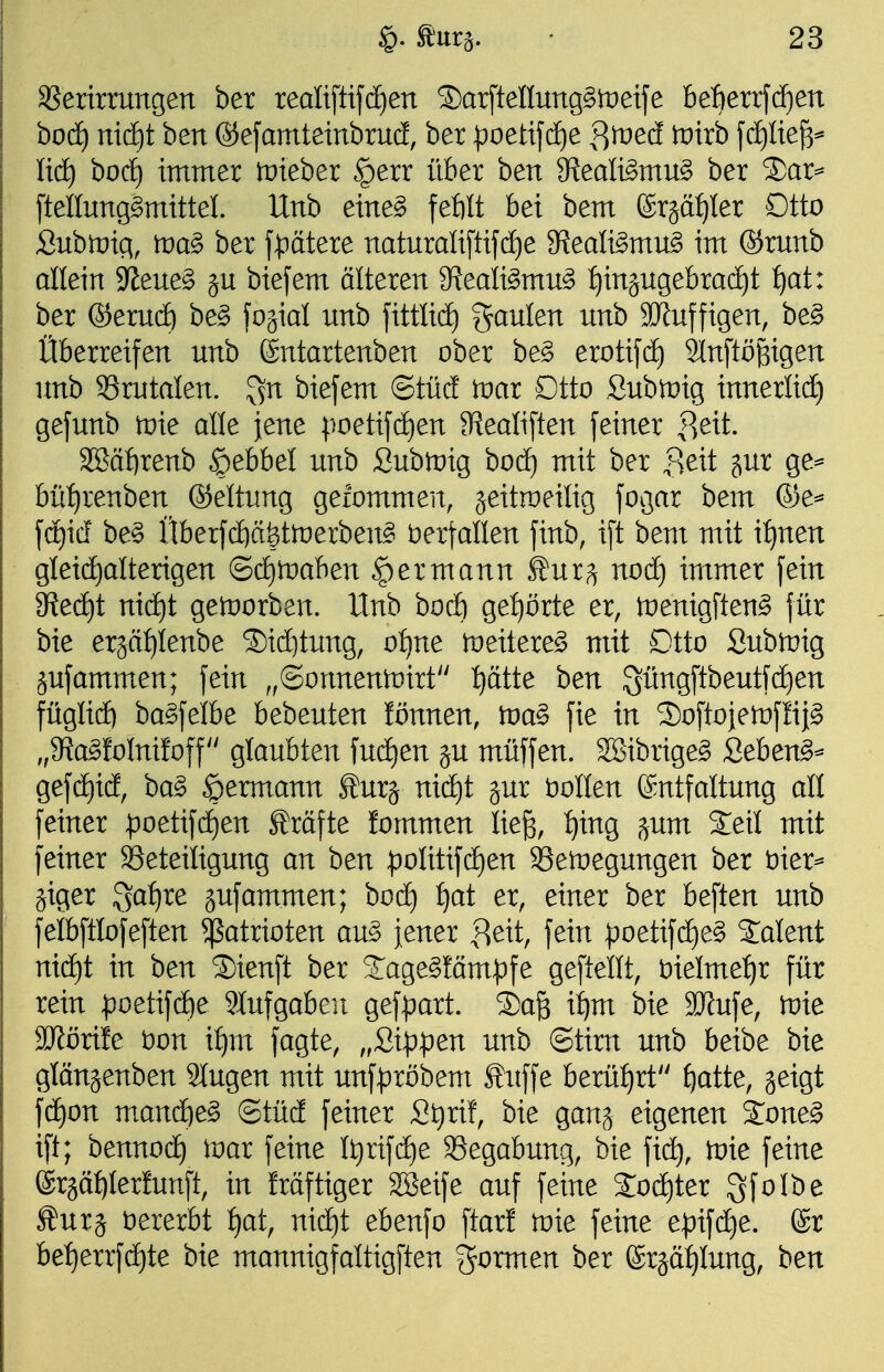 SSerirrungen ber realiftifcf)en 5)ar[tenung§)t)eije befierrfdfien bod) md)t ben OefamteinbrucE, ber ^oetifcE)e |^med tvixh f(i)Ite^^ lid^ bocf) immer tüteber §err über ben 9^eali§mu§ ber S)ar=* [tellung^mittel. Unb eine§ feftlt bei bem (Srgä^Ier Otto Subir)ig, trag ber \pätext naturali[tifd)e 9?eali§mu§ im ®runb allein 9^ene§ jn biefem älteren S^eali^mn^ :^in§ngebrac^t i)at: ber &tmä) be§ 'io'^xal unb \\tüi6) Raulen unb äJfuffigen, be§ Überreifen unb ©ntartenben ober be§ erotifcf) 2In[tßgigen unb Srutalen. ^n biefem ©tüä tDar Dtto Subtüig innerlidE) gefunb tnie alle jene ;ioetifd)en ^ealiften feiner p)eit. 3Sä{)renb ^ebbel unb Sublüig hoä) mit ber ^eit §ur ge^ büf)renben Geltung geiommen, jeitraeitig fogar bem ©e^ fdt)id' be§ Überf(ä)ä|tn)erbeng öerfallen finb, ift bem mit i:^nen gleid)alterigen ©d^tüaben ^ermann ^ur^ nod) immer fein gjedE)t ni(i)t getnorben. Unb bocft ge:^örte er, tüenigften^ für bie erjäfjlenbe ®id)tung, of)ne meitere^ mit Dtto Subtnig jufammen; fein „@onnentt)irt ^ätte ben 3üngftbeutfd)en füglid) ba^felbe bebeuten lönnen, tva^ fie in Softojetnflii^ „SJa^foInifoff glaubten fudjen ju müffen. 2Bibrige§ Seben^^ gefdiid, ba§ ^ermann ^urj nid^t jur Sollen Entfaltung all feiner ^oetifc^en Gräfte fommen lieg, :^ing ^um Seil mit feiner aSeteiligung an ben :j:)oIitifd)en 93en)egungen ber öier^ jiger S^^^re äufammen; bod) ^at er, einer ber beften unb felbftlofeften Patrioten au§ jener l^eit, fein :poetifd)e§ Talent nid)t in ben ®ienft ber S:age§!äm^)fe geftellt, t)ielmef)r für rein poetifd)e 9Iufgabeu gefpart. S)ag i^m bie 9Jfufe, tvit SKöriie t)on i^m fagte, „ßi|)pen unb ©tim unb beibe bie glanjenben 2lugen mit unf):)röbem Suffe berü:^rt f)atte, geigt fd)on mand)e§ ©tüd feiner St)rif, bie ganj eigenen Sone^ ift; bennoc^ iuar feine It)rifd)e 93egabung, bie fid), tvie feine ©rgätilerfunft, in Mftiger 28eife auf feine Soc^ter Sf^Ibe Surä öererbt f)at, nid)t ebenfo ftarf tvk feine e^ifd^e. @r bet)errfc^te bie mannigfaltigften gormen ber ©rjätilung, ben