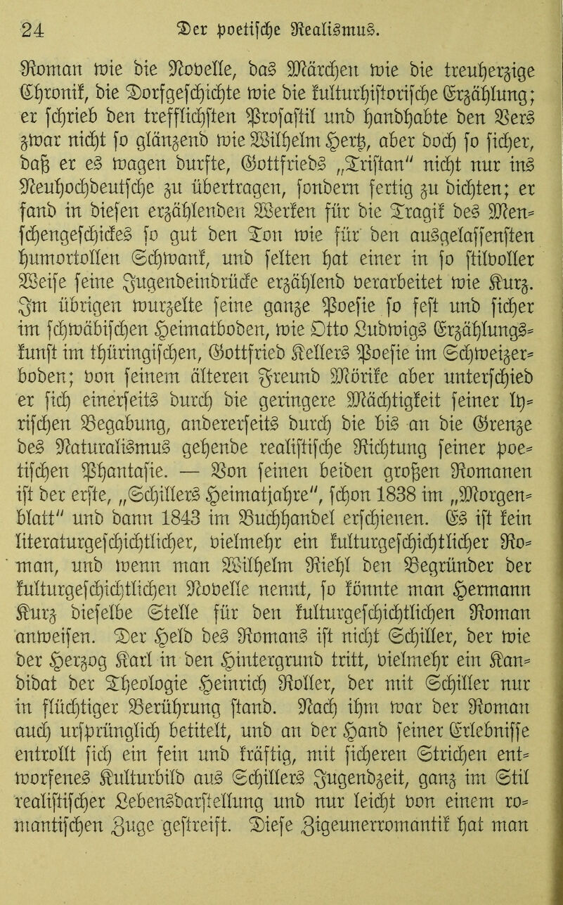 ■24 IRoman tvie bie JJotiene, ba§ S)?ärcf)e)t tvie bie treu{)eräige e:^roni!, bie 2)orfge[(i)id)te tüte bie MturI)i[tori[(ä)e (Srää^Iung; er fd)rieb ben treffli(i)[ten ^rofafül unb f)anbf)abte ben SSer^ gtDar nid)t fo glängenb n^ie 28ilf)elm §er|, aber bod) jo fidier, ba^ er e^ tuagen burfte, ©ottfrieb^ ,,2:riftan ni(^t nur in^ 3^eu:^0(^beutj(i)e ju übertragen, fonbem fertig ju bid)ten; er fanb in biefen erjäWenben SBerfen für bie Jragif be§ 9Jfen=^ fdE)engefc^i(ie§ fo gnt ben ^on iDie für ben au^gelaffenften i)untortoIIen (Bä)Wan% unb feiten :^at einer in fo ftilboller SBeife feine S^tgenbeinbrücfe erjätilenb Verarbeitet tnie Surj. Sm übrigen njurjelte feine ganje ^oefie fo feft unb ficE)er im f(^tt)äbif(^en ^eimatboben, tnie Dtto flubtoig^ ^x^äijlmgß^ fünft im t{)üringifd)en, ®ottfrieb £eller^ ^oefie im ©djineijer^ boben; Don feinem älteren greunb SRörife aber unterf(i)ieb er fid) einerfeit^ burd) bie geringere SWäd)tig!eit feiner It)^ rifd)en S3egabung, anbererfeit^ burd) bie U§> an bie ®renje be§ 3^aturaligmu§ get)enbe realiftifd)e 9?id)tung feiner ^oe^ tifd)en $t)antafie. — Son feinen beiben großen ^Romanen ift ber erfte, „©diiüer^ ^eimatja^^re, fc^on 1838 im „SRorgen- blatf' unb ham 1843 im 33ud)f)anbei erfd)ienen. ift fein Iiteraturgefc^id)tüd)er, t)ielme:^r ein fulturgefd)ic^tlid)er ?fto^ man, unb tnenn man 2BiII)eIm $Rie:^I ben ^egrünber ber fulturgefd)id}tli(^en 3^ot)ene nennt, fo fonnte man §ermann Äur§ biefelbe ©teile für ben fulturgefd)id)tlid)en 9?oman antneifen. 3)er §elb be^ 9^oman^ ift nidjt ©d)iller, ber tvit ber §er§og Starl in ben §intergrunb tritt, t)ielmet)r ein Äan= bibat ber St)eoIogie §einrid) 9^oIIer, ber mit ©d)iller nur in flüchtiger Serül)rung ftanb. 9^ad) if)m tvax ber 9?oman autt) urf^rünglid) betitelt, unb an ber §anb feiner ßrlebniffe entrollt fid) ein fein unb fräftig, mit fieberen @trid)en ent^ tDorfene^ Mturbilb au^ ©d)iller^ Sugenbjeit, ganj im ©til realiftifd)er Seben^barftellung unb nur Ieid)t bon einem ro^ mantifdien QuQe geftreift. ®iefe gig^^nerromanti! f)at man