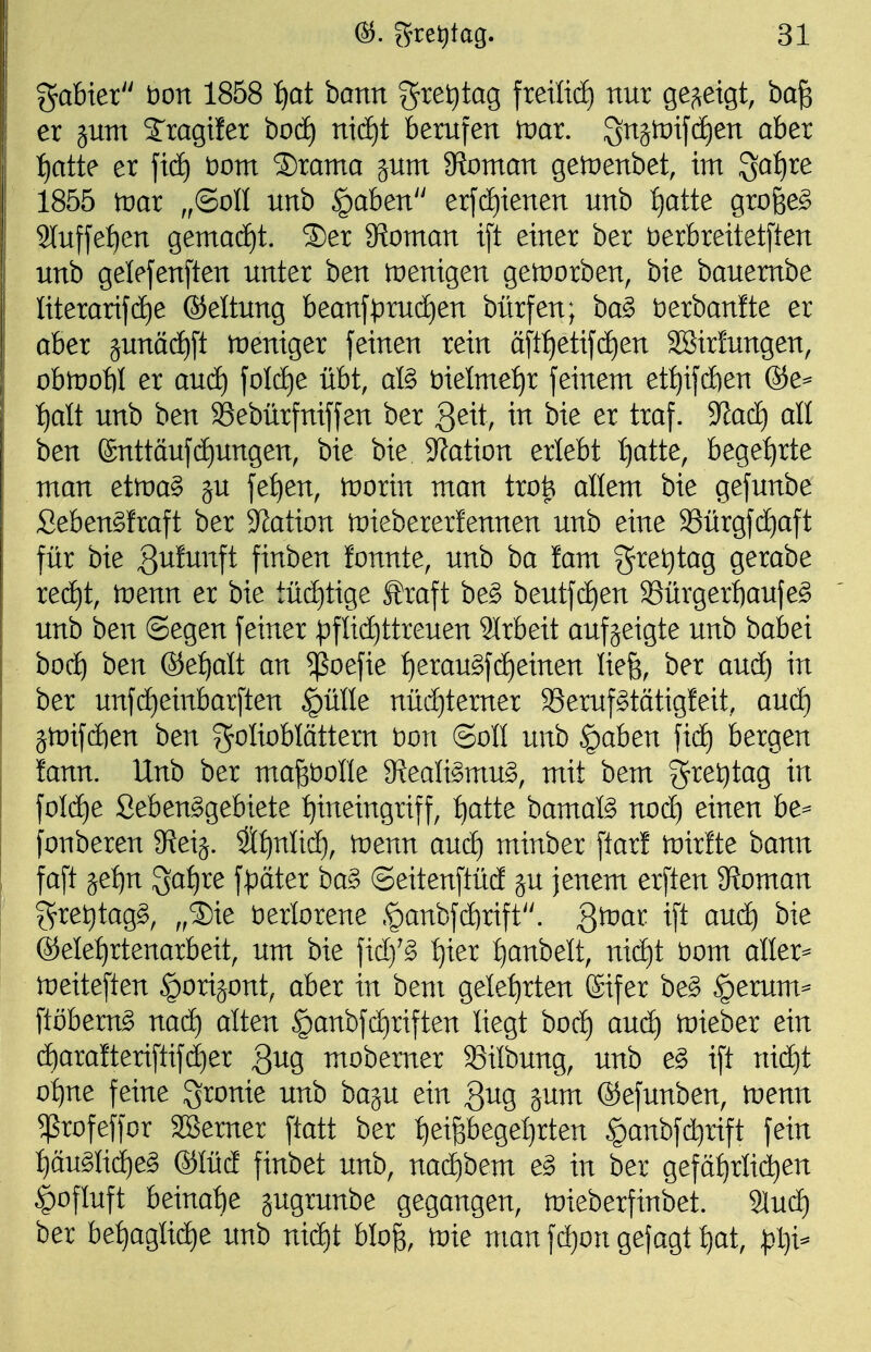 %ab\ex bon 1858 ijat hmn gret)tag fretlt(^ nur ße^^etgt, ba^ er jum S'ragiler boc^ nid^t berufen tnar. gnjtüifdien aber tjatte er ftdf) bom ®rama jum 9ftoman getüenbet, im ^atjxe 1855 tüar ,,©011 unb §aben erfc^ienen unb f)atte grofee^ Sluffetien gemacE)t. 3)er 5Roman t[t einer ber berbreitetften unb gelefenften unter ben tuenigen getüorben, bie bauembe Iiterarif(i)e ®eltung beanfprud)en bürfen; ba^ berbanfte er aber junäc^ft weniger feinen rein ättf)etif(i)en 3Bir!ungen, obmoW er and) foldje übt, afö bielme:^r feinem et^ifdöen ®e^ i)alt unb ben Sebürfniffen ber Qexi, in bie er traf. S^acf) alt ben fönttäufc^ungen, bie bie Station erlebt f)atte, bege:^rte man etmag ju fe^en, irorin man trofe allem bie gefunbe Seben^fraft ber Station tüiebererlennen unb eine Sürgfd^aft für bie gulunft finben fonnte, unb ba !am gret)tag gerabe red^t, tnenn er bie tüä)tige Straft be§ beutfd)en Sürgerl)aufe^ unb ben ©egen feiner :pfUc^ttreuen Slrbeit aufzeigte unb babei bod^ ben ®e^alt an ^oefie f)erau^fd)einen Iie§, ber aud) in ber unfcf)einbarften ^ülle nüd)terner 33eruf§tätigleit, auä) jtüifdE)en ben T^^^Iioblättern t)on (Soll unb ^aben fidf) bergen lann. Unb ber ma^bolle S^ealismu^, mit bem gret)tag in foIdt)e Seben^gebiete :^ineingriff, :^atte bamatö noc^ einen be=- fonberen 3^eij. S^nli(^, wem aud) minber flarf toirfte bann faft äef)n ^a^re f:t3ater ha§> ©eitenftüd ju jenem erften 9?oman gret)tag§, ,,2)ie verlorene §anbfd)rift. Qtvai ift and) bie ®ele:^rtenarbeit, um bie fid)'§ I^ier t)anbelt, nid)t bom aller^ tneiteften ^orijont, aber in bem gelehrten ®ifer be§ $erum=- ftöbem^ nac^ alten §anbfd)riften liegt bod) aud) toieber ein d^arafteriftif(|er gug mobemer SSilbung, unb e^ ift nid}t o:^ne feine gronie unb baju ein 3^g ä^nt ©efunben, tnenn ^rofeffor SSerner ftatt ber ^eifebegeljrten §anbfd}rift fein :^äugIidE)e§ ®Iüd finbet unb, nad)bem e§> in ber geföfirlid^en ^ofluft beinahe jugrunbe gegangen, mieberfinbet. %nä) ber be^aglid)e unb niä)t hlo% toie man fd)on gefagt t)at,