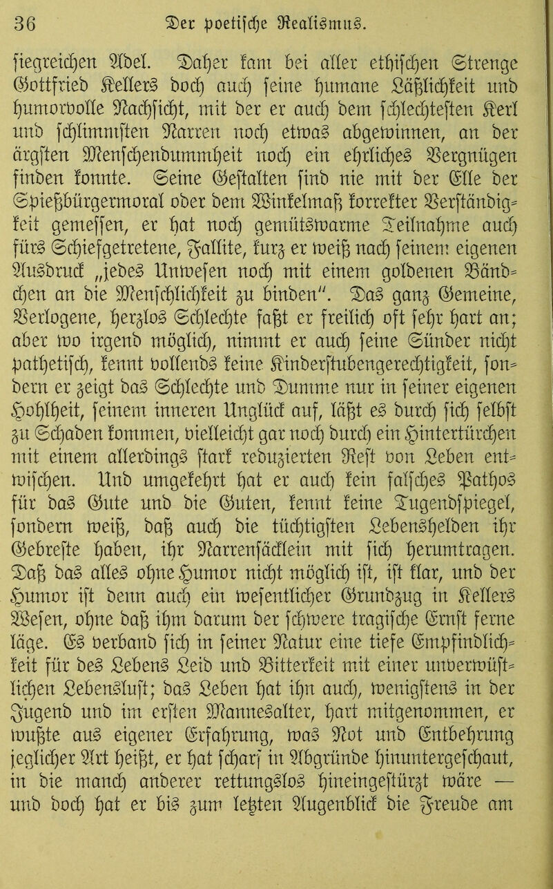 ]iegreic£)en 9IbeI. 5)a{)er fam bei aller etf)ijcf)en (Strenge ©ottfrieb MIer§ boc£) auc^ feine f)nmane Säp(f)!eit unb ^umoröoüe 9ladf)fic^t, mit ber er aucf) bem f(i)Ied)te[ten ^erl unb fc^Iimniften Starren nod) ettüa^ abgetüinnen, an ber argften SJfenfdienbumml^eit nod} ein e:^rlid)e^ SSergnügen finben fonnte. ©eine ©eftalten finb nie mit ber Slle ber ©^iepürgermoral ober bem Sßinfelmaß forrefter ^erftänbig== feit gemeffen, er :bat nod) gemüt§)t)arme SJeilna^me and) für§ @d)iefgetretene, f^allite, fnrj er tnei^ nad) feinem eigenen S(n§brnd „iebe^ Untiefen nod) mit einem golbenen 39änb- d)en an bie 9Jfenfd)Iic^!eit ju binben. ®a§ ganj ©emeine, SSerlogene, :^erjIo^ ©d)Ie(^te fa^t er freilid) oft fe£)r f)art an; aber )do irgenb möglid), nimmt er aud) feine ©ünber nid)t patljetifd), !ennt öollenb^ feine Sinberftnbengerec^tigfeit, fon- bem er geigt ba§> ©d)Ied)te nnb ®nmm.e nur in feiner eigenen §o{)If)eit, feinem inneren Unglüd auf, Ift^t e§> burd) fic^ felbft ju Qä:)aoen fommen, t)ieneid)t gar nod) burd) ein §intertürd)en mit einem allerbing^ ftarf rebugierten 9?eft öon Sehen enU n:)ifd)en. Unb umgefefjrt t)at er aud) fein falfd)e^ ^at^o^ für ba§ ©Ute unb bie ©uten, fennt feine 2^ugenbfpiegel, fonbem toeiß, ba^ aud) bie tüd)tigften Seben^^elben if)r ©ebrefte ijoben, ifir ^larrenfadlein mit fic^ i)erumtcagen. S)a^ ba§ alle^ o:^ne |)umor nii^t möglid) ift, ift flar, unb ber §umor ift benn aud) ein iDefentIid)er ©runbjug in Eeller^ SSefen, o:^ne ba^ if)m barum ber fd)lpere tragifd)e (Srnft ferne löge. öerbanb fid) in feiner Statur eine tiefe (Smpfinblid)^ feit für be§ Sebent Seib unb SSitterfeit mit einer unöertnüft- Iid)en Seben^^Iuft; ba^ Sehen f)at i^n aud), trenigften^ in ber Sugenb unb im erften 9Jfanne§aIter, :^art mitgenommen, er iDU^te au^ eigener Srfa{)rung, ma§ 3^üt unb (£ntbe:^rung ieglid)er 2Irt :^ei^t, er tjat fd)arf in 2Ibgrünbe I)inuntergefd)aut, in bie manä) anberer rettungslos t)ineingeftür§t toäre — unb bod) f)at er bis jum legten SlugenbHd bie greube am