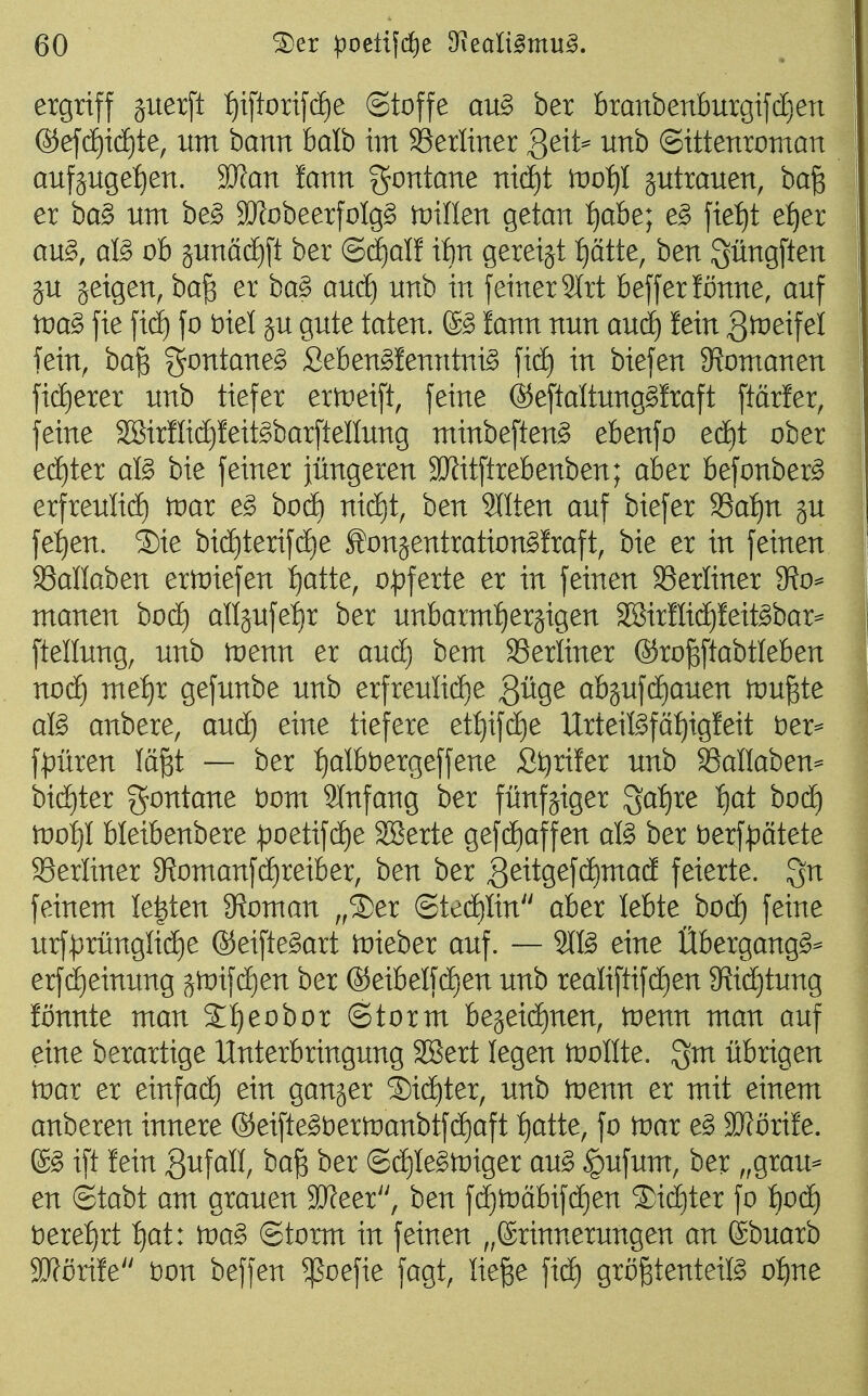 ergriff juerft :^iftorif(ä)e ©toffe an§> ber branbenburgifdjen @ef(^i(i)te, um bann halb im SSerliner Qext^ unb ©ittenroman aufjugef)en. 2J?an !ann gontane mä)t tvotji jutrauen, ba^ er ba§ um be^ SRobeerfoIgg iDÜIen getan t)ah^] e§> \xet)t etjex an^, al§> ob junäd)ft ber ®dE)aIf it)n gereijt f)ätte, ben güngften gu jeigen, ba^ er ba^ auc£) unb in feiner 2lrt befferlönne, auf tna^ fie fidE) fo t)iel ju gute taten. !ann nun aud^ fein g^^^if^i fein, ba^ gontane^ Seben^fenntni^ in biefen 9?omanen ficE)erer unb tiefer ertueift, feine ©eftaltung^fraft ftMer, feine SBirHidjfeit^barftellung minbeften^ ebenfo e(i)t ober ed)ter aß bie feiner jüngeren 3[ßitftrebenben; aber befonber^ erfreulid) tnar e^ bod) nid)t, ben Sllten auf biefer S3af)n ju fei)en. ®ie bid)terifd)e Äonjentration^lraft, bie er in feinen 33anaben erlDiefen f)atte, op^exte er in feinen ^Berliner ?Ro^ manen bocE) anjufei)r ber unbarmherzigen 3[Bir!Iid)feit^bar^ ftellung, unb tüenn er aud) bem S3erliner ®ro^ftabtIeben nod) mef)r gefunbe unb erfreulid)e ^üge abäufd)auen tvn^te afö anbere, aud) eine tiefere et{)ifd)e UrteiBfä^^igfeit t)er^ fpüren lä^t — ber f)albt)ergeffene Si^rifer unb SSallaben^- bid)ter Fontane t)om SInfang ber fünfziger Sat)re f)at bod^ tüoljl bleibenbere :poetifd)e Söerte gefd^affen afö ber t)erf^:)ätete berliner 9f?omanfd£)reiber, ben ber ^^itgefc^mad feierte. Qu feinem legten 9?oman ,,S)er (Sted£)Iin aber lebte hoä) feine urf^rüngüd^e ®eifte§art tnieber auf. — 2(fö eine Übergang^^ erfd)einung gtuifd^en ber @eibelfd)en unb realiftifd)en 9?id)tung lönnte man %i)eohoi ©torm bejeidfinen, tnenn man auf eine berartige Unterbringung SBert legen tnollte. übrigen tnar er einfacE) ein ganger ®idf)ter, unb 'tvem er mit einem anhexen innere ®eifte§t)er)i:)anbtfd)aft t)atte, fo tnar e§> 9J?örife. ® ift lein Su\aU, ba^ ber @dE)Ie§tr)iger au§ §ufum, ber ,,grau= en ©tabt am grauen SReer, ben f(^tt)äbif(^en S)id)ter fo ijoä) 'oexetjxi t)at: toag ©torm in feinen „Erinnerungen an ©buarb SJförife t)on beffen ^oefie fagt, liefee grogtenteiß ofine