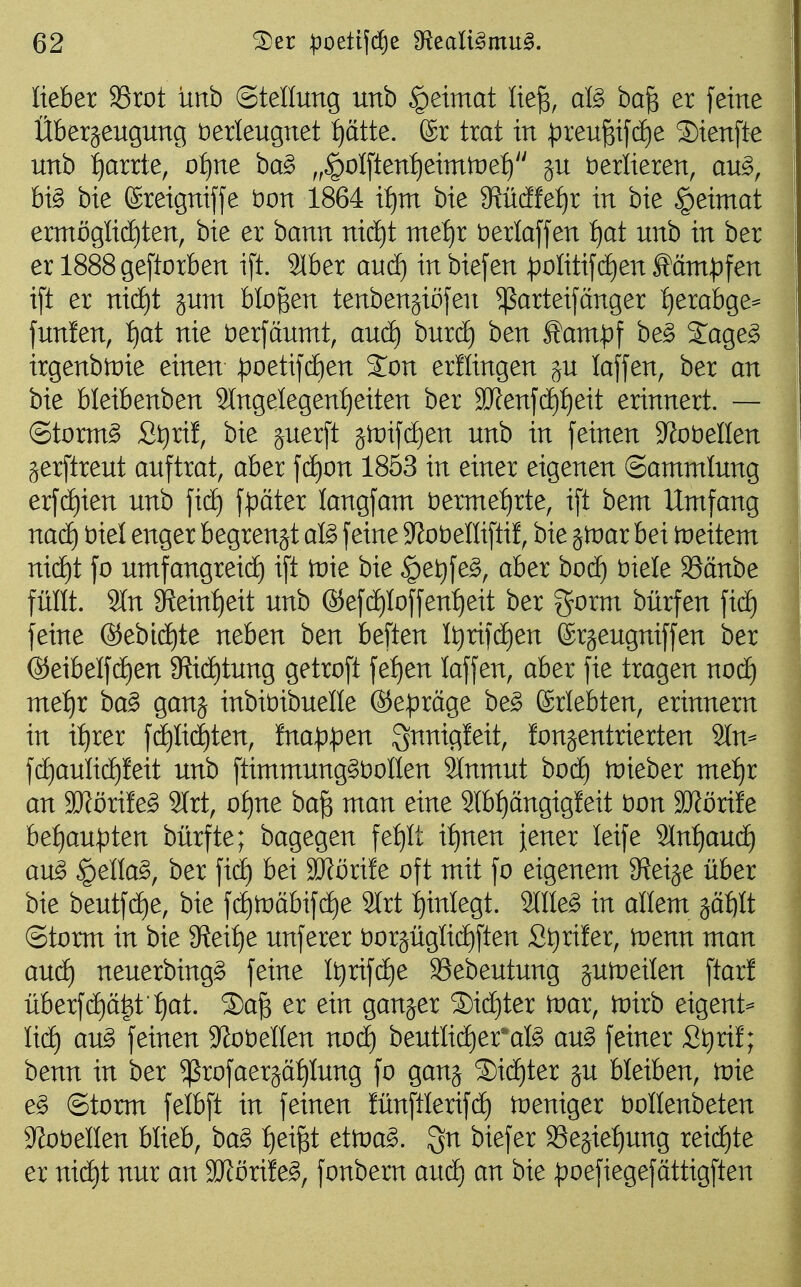 lieber SSrot unb Stellung unb §eimat lieg, al§> bag er [eine Überzeugung verleugnet :^ätte. ©r trat in preugildie Sienfte unb i^arrte, oijue ba§> „^olften^^eimtnel) ju verlieren, an§>, bi§ bie ©reigniffe öon 1864 i^m bie 9?üdfet)r in bie |)eimat emxöglid)ten, bie er ham nidf)t metjx üerlaffen ijat unb in ber er 1888geftorben ift. 21ber aucf) inbiefen |)oIitifc[)en Ääm^)fen i[t er nic^t sunt bloßen tenben§iü[en ^arteifänger f)erabge^ fun!en, ijat nie öerfäumt, and) burcE) ben ^ant:pf be§ 2^age^ irgenbtoie einen poetifdEien %on erllingen ju laffen, ber an bie bleibenben Slngelegen^^eiten ber 3J?enj'd)t)eit erinnert. — ©torntg St)ri!, bie juer[t jtüifciien unb in feinen S^obeüen jerftreut auftrat, aber \ä)on 1853 in einer eigenen Sammlung erfct)ien unb fpäter langfam öermefjrte, ift bem Umfang nacE) t)iel enger begrengt aB feine S^obelliftü, bie jtnar bei )r)eitem nic^t fo umfangreidf) ift tvk bie |)et)fe^, aber bod) biele S5änbe füllt. 9In $Reint)eit unb ®ef(i)Ioffent)eit ber gorm bürfen fid) feine ®ebi(i)te neben ben beften It)rifcE)en ©rjeugniffen ber ®eibeIfcE)en 9{icE)tung getroft fef)en laffen, aber fie tragen nod) met)x ba^ ganj inbibibuelle ©e^räge be^ (Sriebten, erinnern in it)rer f(i)IidE)ten, Ina^^en gi^nigleit, fonsentrierten 2ln^ fd)aulic^leit unb ftimmung§t)oIIen 3lnmut bodf) tnteber me:^r an SJförife^ 3(rt, of)ne bag man eine 2lbt)ängigfeit bon 9}föri!e befiau^ten bürfte; bagegen fe^It it)nen jener leife 9Inl)aud) au^ ^ella^, ber fic^ bei SRörife oft mit fo eigenem Steige über bie beutfd)e, bie fc^toabifdie 2lrt :^inlegt. 2ine§ in allem ^äbilt ©torm in bie 3?eit)e unferer t)oräügIid)ften £t)rifer, tvem man au(i) neuerbing^ feine It)rifcE)e Sebeutung juroeilen ftar! überf(i)ä|t f)at. 5)a§ er ein ganzer ®ic§ter toar, toirb eigent^ lief) au§ feinen 9^ot)enen nod) beutlii^er'afö an§> feiner St)rif; benn in ber ^rofaerjäfilung fo ganj ®i(ä)ter gu bleiben, li:)ie e^ ©torm felbft in feinen fünftlerifd) toeniger bollenbeten S^obellen blieb, ha§> :^eigt ettoa^. biefer S5ejief)ung reichte er ni(i)t nur an SJJörife^, fonbern aud^ an bie ^)oefiegefättigften