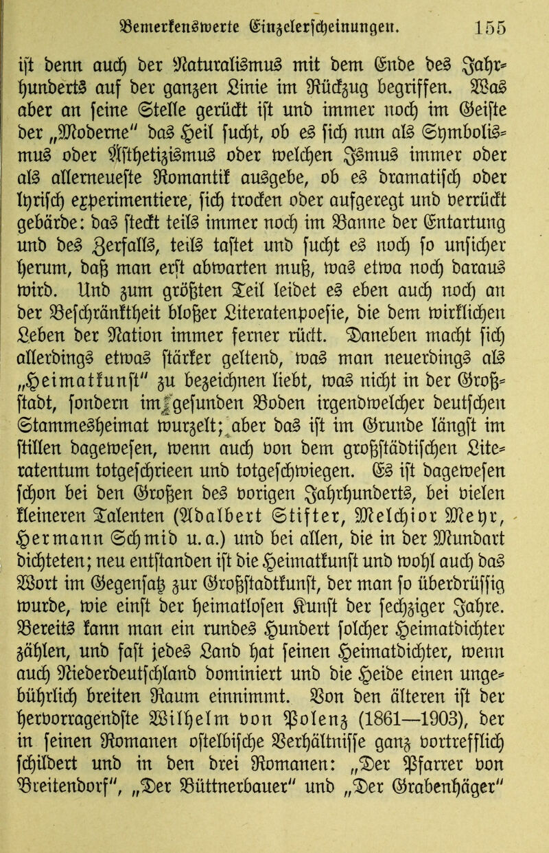 ift benn aud) ber 3?aturalt§mu^ mit bem ©übe be§ igaijr* {)unbert§ auf ber gansen Sinte im S^üdgug begriffen. 2Sa§ aber an feine Stelle gerüdEt ift unb immer nod) im ®eifte ber ,,2JJobeme ba^ §eil fud)t, ob e^ ficE) nun aB @t)mboB^ mu^ ober ^Ift^etiji^mu^ ober tveläjm 3§mu§ immer ober aB allemeuefte $RomantiI ausgebe, ob e§ bramatifd) ober It)riftf) ej^Derimentiere, ficf) troden ober aufgeregt unb berrüdt gebärbe: ba§ ftedt teifö immer nod) im 33anne ber Entartung unb be^ B^^f^H^/ teiB taftet unb fud)t e§> nod) fo unfid)er t}erum, baß man er[t abtoarten mufe, toa^ etioa nod) barau^ tüirb. Unb jum größten 2;eit leibet e§ eben aud) nod^ an ber S8efd)ränftf)eit bloßer Siteratenpoefie, bie bem tnirflic^en Seben ber Station immer femer rürft. ©aneben mad^t fid) allerbing^ ettva§> ftärfer gettenb, tva^ man neuerbing^ aß „^eimatfunft ju beäeidE)nen liebt, tva§> nid)t in ber ©roß^ ftabt, fonbem imjgefunben 93oben irgenbtt)eld)er beutfdE)en ©tamme§:^eimat Äurjelt; aber ba§ ift im ®runbe längft im ftillen bagetoefen, toenn aud) t)on bem großftäbtifd)en Site^ ratentum totgefdjrieen unb totgefd)it)iegen. ® ift bagenjefen fd)on bei ben ®roßen be^ borigen ^at)xi)nnhexi^, bei fielen feineren Talenten (2(balbert (Stifter, 9WeId)ior 3JJet)r, §ermann (Sd)mib u.a.) unb bei allen, bie in ber 9JJunbart bi(^teten; neu entftanben ift bie §eimatfunft unb tno:^! audf) ba§ SSort im ®egenfa^ jur ©roßftabtfunft, ber man fo überbrüffig tvuxoe, toie einft ber :^eimattofen toift ber fed)äiger Sa:^re. SBereit^ fann man ein runbe§ §unbert foId)er |)eimatbid)ter äät)len, unb faft jebe^ Sanb :^at feinen §eimatbid^ter, loenn aucf) 9^ieberbeutfd)lanb bominiert unb bie §eibe einen unge=* bü^rlidf) breiten ^aum einnimmt. SSon ben älteren ift ber t)ert)orragenbfte 2SiIt)eIm t)on ^olenj (1861—1903), ber in feinen Ütomanen oftelbifd^e SSer^ältniffe ganj öortrefflidt) fdf)ilbert unb in ben brei 9?omanen: „®er ^ßfarrer \)on ^reitenborf, „®er SSüttnerbauer unb „®er ®rabent)äger