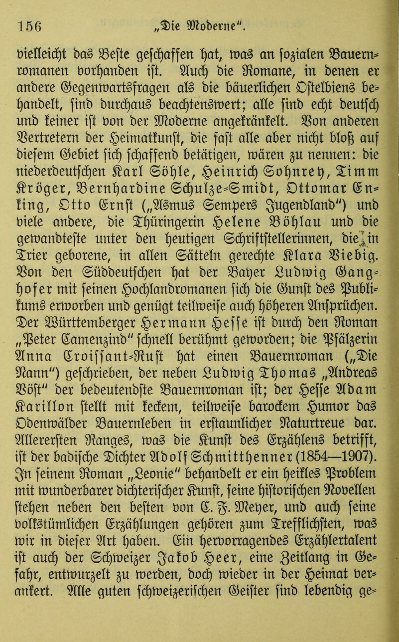 t)tenet(i)t ba§ 33efte gefdiaffen fjat, tva^ an fojialen S8auern^ romanen bor^anben i[t. 9lu4 bie 3?omane, in benen er anbete ®egenmartöfragen afö bie bäuerlid)en Dftelbien§ be^^ . f)anbelt, finb burd^au^ beadEjten^tüert; alle finb ed)t beutfd) i unb feiner i[t t)on ber 9Jfobeme angefränfelt. SSon anberen S?ertretem ber §eimatfun[t, bie fa[t alle aber ni(ä)t blo^ auf biefem ©ebiet fid^ fd[)affenb betätigen, tDören ju nennen: bie | nieberbentfcf)en ^arl ©ö^^Ie, ^einridt) ©ot)nret), 2imm Kröger, Sern^rbine @(ä)uläe^@mibt, Dttomar ®n* fing, Dtto ßrnft (,,9(§mu§ @em)3er§ S^genblanb) unb Diele anbere, bie Springerin §elene 33ö:^Iau unb bie gen)anbtefte unter ben :^eutigen ©d)riftftenerinnen, bie^in Srier geborene, in allen (Sätteln gere(f)te Älara 35iebig. SSon ben ©übbeutfc^en i)at ber 93at)er Subtnig ®ang== f)of er mit feinen §o(i)Ianbromanen fic^ bie ®unft be§ ^ubli^ Ium§ ertüorben unb genügt teitoeife audt) :^ö^eren 2tnfprücf)en. ®er SSürttemberger ^ermann §effe ift burcf) ben 9Joman „$eter Kamenjinb fdt)nen berü^ntt getnorben; bie ^ßfäljerin 9lnna ©roiffant-Stuft :^at einen Söauemroman („®ie 3?ann) gef(^rieben, ber neben Submig Sl^oma^ „Slnbrea^ SSöft ber bebeutenbfte 93auemroman ift; ber §effe 2lbam Äarillon ftellt mit !ecEem, teitoeife barodem §umor ba^ Dbenmälber 93auernleben in erftaunlidf)er $Jfaturtreue bar. Stllererften 9?anae§, m§> bie Äunft be^ erjät^Ieng betrifft, ift ber hao\)d)e ®i(^ter 9tboIf ©^mitt^enner (1854—1907). gn feinem 9ioman „Seonie bef)anbelt er ein f)eiHe§ Problem mit tnunberbarer bid^terifctjer ^unft, feine ^iftorifdE)en Slobellen ftef)en neben ben beften t)on ©. SJfe^er, unb auä) feine boIKtümIicf)en ®rjäf)Iungen getreu jum 2:refflid^ften, wa^ tvxx in biefer 2lrt t)aben. ®in :^ert)orragenbe§ ©rjä^Iertalent ift aucE) ber ©dEitüeijer '^atob §eer, eine 3^Wang in ®e* fa:^r, entmurjelt ju merben, boc^ tDieber in ber §eimat ber* anlert. OTe guten fd^tneijerifd^en ©eifter finb lebenbig ge-