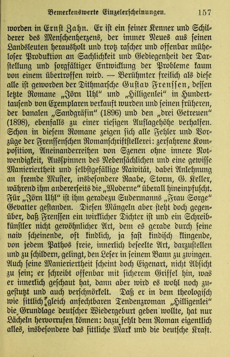tüorben in ©ruft Qa1)n. ®r ift ein feiner toner unb (BäjxU betet be^ S!J?en[(ä)enf)eräen§, ber immer 9?eue§ auB feinen Sanb^Ieuten :^erau§^olt nnb tro^ rafc^er nnb offenbar müi)e^ lofer ^robultion an @ad£)licE)!eit unb ®ebiegent)eit ber ®ar^ ftellung unb forgfältiger fönttütdiung ber 5ßrobIeme faum t)on einem übertroffen tvxtb, — S3erüt)mter freilidf) aß biefe alle ift getüorben ber ®it:^marfc^e ®uftat) f^renffen, beffen Ie|te 3^omane „^ötn U^r' unb „§illigenlei in ^unbert^ taufenb t)on (ggemplaren berfauft tourben unb feinen früt)eren, ber banalen ,,(Sanbgräfin'' (1896) unb ben ,,brei ©etreuen (1898), ebenfalfö ju einer riefigen 2luflage^ö^e t)er:^alfen. (Sä)on in biefem 9^omane geigen fic^ alle gel)ler unb SSor=- jüge ber f^renffenfdien 9?omanf(i)riftftenerei: jerfa:^rene Äom^ ;pofition, 9lneinanberreif)en t)on ©genen of)ne innere 9^ot== loenbigleit, 9Iu§fpinnen be^ 9^ebenfäcftlidf)en unb eine getoiffe 3Kanieriertt)eit unb felbftgeföllige 9?ait)ität, babei 9lnle^nung an frembe SJfufter, in^befonbere 9?aabe, Storm, ©. Heller, lt)äf)renb i^m anbererfeit§ bie „äJJoberne überall ^inein|)fufd)t. f^ür „Sönt UijV' ift i:^m gerabeju ©übermannt „^^^^ Sorge ©etiatter geftanben. Siefen 3Jfängeln aber fte:^t bod) gegen* über, ba& grenffen ein tt)ir!lid)er ®idf)ter ift unb ein @(j£)reib== fünftler nid^t getoö^nlidier 9lrt, bem e^ gerabe burd^ feine nait) fd)einenbe, oft ünblid^, ja faft finbifd) üingenbe, t)on jebem $at:^o§ freie, innerlid) befeelte 2lrt, barjuftellen unb ju fd^ilbem, gelingt, ben Sefer in feinem 93ann ju jiDingen. 9lud) feine SJfanieriert^eit fc^eint bod) Eigenart, ntd)t 3lbfid)t ju fein; er fd)reibt offenbar mit fidlerem (Sriffel ^in, tva^ et innerlid^ gefdf)aut l)at, baim aber toirb e§ too^l nod^ ^u^ geftu|t unb aud^ berfdt)nörf'elt. ®a^ er in bem t:^eologifdf) toie fittlidf)^gleid) anfed)tbaren Senbensroman „^illigenlei bie^®runblage 'Deutfd)er SBiebergeburt geben inollte, :^at nur SädE)eln l^eröorrufen lönnen: baju^fel)lt bem 9?oman eigentlidE) alle^, in^befonbere ba^ fittlidE)e SDIarl unb bie beutfi^e^ Äraft.