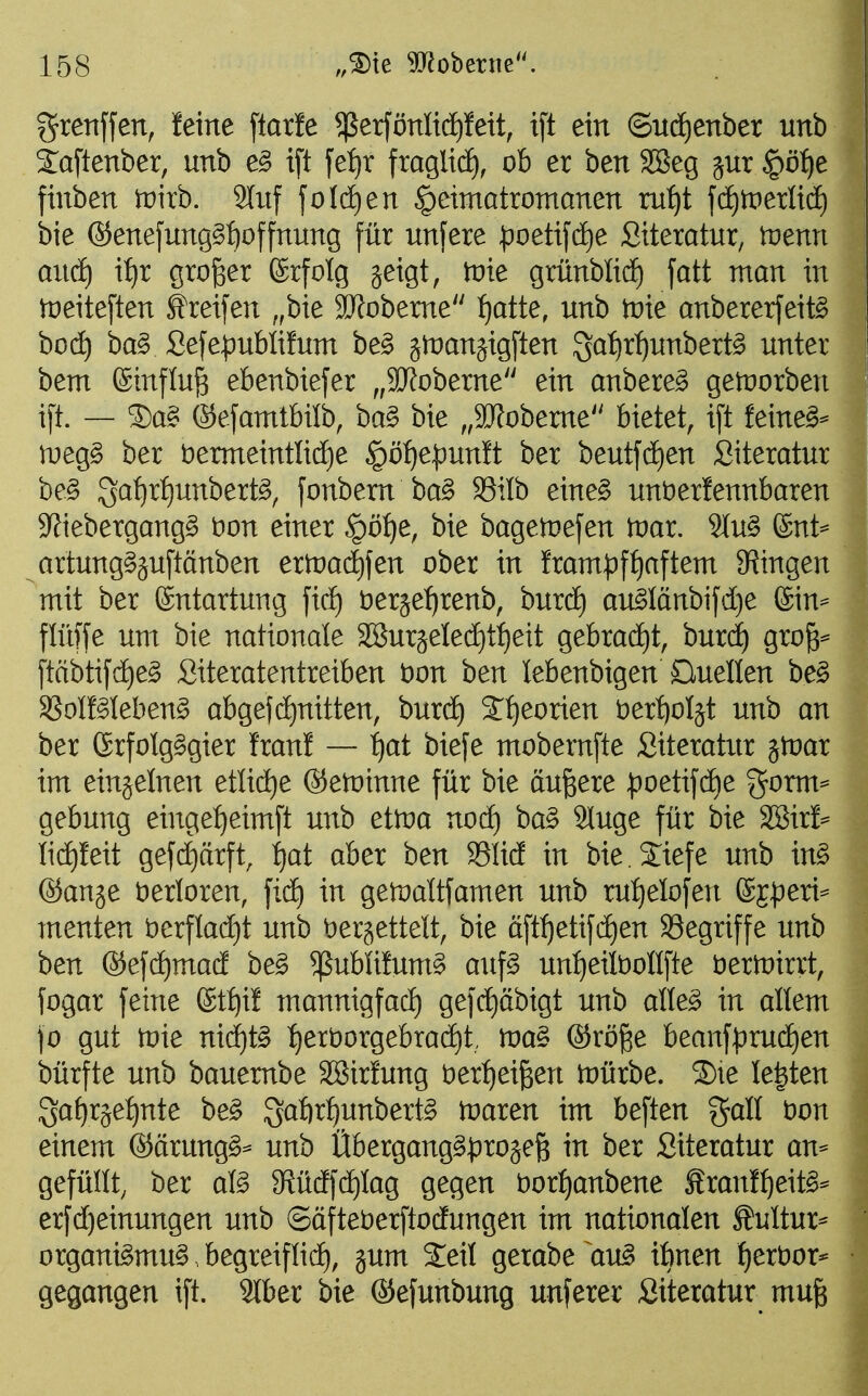 grenffen, feine ftarle ^ßerfönltd^Iett, i[t ein ©ud^enber unb Xaftenber, unb e^ ift fetjr fraglicE), ob er ben SBeg gut §ö:^e finben trirb. 2litf foI(i)en ^eimatromanen ru^t fd)tperli(i) bie ®enefung§f)offnung für unfere :poetij'(ä)e Siteratur, n^enn and) xtjx großer (Srfotg jeigt, tvie grünblid^ fatt man in meiteften Streifen ,,bie SD^obeme :^atte, unb tüie anbererfeit^ hoä) ba§ ßefe|)ublifum be§ jtnanjigften S^^{)r^unbertg unter bem Einfluß ebenbiefer ,,3Jfoberne ein anbere^ getnorben i[t. — S)a§ ©efamtbilb, ba§ bie ,,9Jfobeme bietet, i[t feinet- meg§ ber t)ermeintlid)e §öf)e^unft ber beutfdEien Siteratur be§ Sa^rf)unbert^, fonbem ba§ 93ilb eine§ unöerfennbaren 9?iebergang§ t)on einer §öf)e, bie bagetnefen tüar. 2Iu§ 6nt^ artung§äu[tänben ertüai^fen ober in fram^ft)aftem 9?ingen mit ber Entartung fidE) t)eräet)renb, burd^ au^Iänbifdje (Sin== flüffe um bie nationale äSurjeled^ttieit gebracht, burd) gro^^ [tftbtij'dE)e§ Siteratentreiben öon ben lebenbigen Ouellen be^ SSoIMebeng abgefct)nitten, burdt) S^eorien bertioljt unb an ber ßrfolgggier fran! — ^at biefe mobernfte Siteratur jn^ar im einjelnen eüidje ©etoinne für bie äußere ^)oetifdf)e gorm= gebung eingef)eimft unb ettoa nocE) ba§ 9luge für bie 'S&ixh Iid)feit gefd}ärft, i)at aber ben S5Iid in bie.Jiefe unb m§> ©ange verloren, fidE) in getoattfamen unb ru:^eIofen ®E|)eri- menten t)crflad)t unb t)eräettelt, bie ä[ti)etifd)en Söegriffe unb ben ®efd)mad be^ 5ßublifum§ auf§ untieitoollfte bern^irrt, fogar feine ®tt)if mannigfad) gefc^äbigt unb alle^ in allem fo gut toie niäjt^ :^ert)orgebradE)t, n)a§ ®röge beanf^:)rudE)en bürfte unb bauembe SBirfung t)er:^eiBen njürbe. ®te legten ^atjx^etjxite be§ S^^f)rf)unbert§ tnaren im beften %aU bon einem ©ärung^:- unb Übergang^^)rojefe in ber Siteratur an- gefüllt, ber afö 9f{üdfdE)Iag gegen t)orf)anbene £ran!^eit§* erfd)einungen unb ©öfteberftodungen im nationalen Äultur^ organi§mu§. begreiflid), jum Seit gerabe au^ ibnen ^erbor* gegangen ift. 9lber bie ®efunbung unferer Siteratur mu§