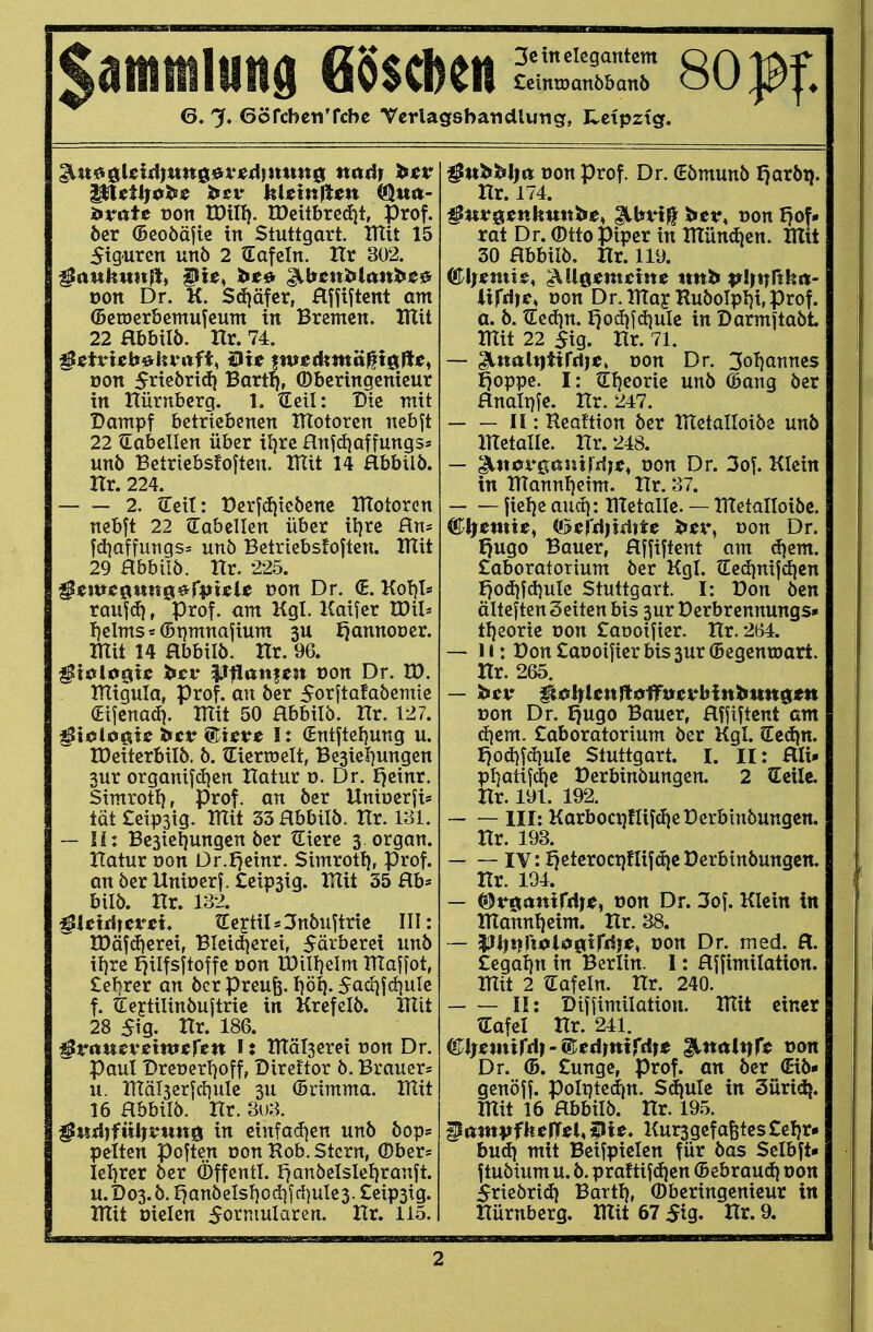 itvutt von IDill). tDettbrcdjt, Prof. öer (Beoöäjie in Stuttgart. Utit 15 Figuren xinb 2 Safein. Hr 302. von Dr. K. Sdjäfcr, Hffiftcnt am ©ßtocrbemufeum in Bremen. lUit 22 abbilö. Hr. 74. ^tivUMtvafi, Bit ^we^md^i^ße^ von 5neörid} Bart^, ©bcringcnicur in Hürnbcrg. 1. €cil: Die mit Dampf betriebenen Htotoren nebft 22 ^Tabellen über iJ}re Hn^djaffungss unb Betriebsfoften. tUit 14 Hbbtlb. Hr. 224. 2. Q:eit: t)crf(i)ie5enc UTotorcn nebft 22 tTabclIcn über iljre Sin- fd)affurigss unö Betriebsfoften. ItXit 29 Hbbilö. Hr. 225. ^twt^un&^(pUU von Dr. (£. Kol}!* raujd), Prof. am Kgl. Kaifer IDil» I)elms = (Bpmnafium 3U f^annooer. mit 14 Hbbilb. Hr. 96. ^Mn^U ^cv ^iian^m von Dr. H). lUiguIa, Prof. an ber 5or|tafa5emie (Eijcnad}. HTit 50 Hbbilö. Hr. 127. ^iijlueic ^cr ®tcve Ii (Entftetjung u. tDeiterbilö. ö. tlierroclt, Besieljungen 3ur organifdien Hatur ü. Dr. I}einr. Simrotl), Prof. an öer Uniuerfis tQt£eip3tg. Htit 33 Hbbilö. Hr. 181. — Ii: Besietjungcn öer Qiiere s organ. Hatur öon Or.fjeinr. Simrotl), Prof. an öer Uniücrf. £eip3ig. lUit 35 Hb* bilö. Hr. 132. ^Uiü)eveu lEertiI*3nöuftrtc III: n)öf(i|eret, Bleidierei, 5ärbcrei unö il^re ^ilfsftoffe Don tOilljelm THaffot, £:e!}rer an öer Preufe. I}öi). 5ad}fctiule f. lEejtilinöuftric in Krefelö. Hlit 28 $\g. Hr. 186. §V(tmvtiwsytn I: Htälserei üon Dr. Paul Drerertjoff, Direktor ö. Brauer* u. in:äl3erfd}ule 3U (5nmma. Hltt 16 Hbbilö. Hr. 3iJ3. ^nd)fnl}vmt^ in etnfad^en unö öop* pelten poften Don Hob. Stern, Ober* Iel)rer öer Öffentl. Fjanöelslel}ranft. u. D 03. ö. anö eis!) 0 d) f d) ule 3. £eip3i g. HXit Dielen So^'i^iul^^^^«- 1^5. ^ub^l^it Don Prof. Dr. €ömunö f)aröi). Hr. 174. ßnv^ttthmt^e^ ^bvi^ lutv, von fjof* rat Dr. Otto Piper in IHündien. mit 30 Hbbilö. Hr. 119. ltfti)t, von Dr.ma^ RuöoIpl)i,prof. a. ö. tEed)n. f}od|jd)uIe in Darmitaöt mit 22 5ig. Hr. 71. — ^txaix)fif(l)t, von Dr. ^otjanncs ^oppe. I: ?Ef)corie unö (Bang öer Hnalt)fe. Hr. 247. II: Reaftion öer metalloiöe unö metalle. Hr. 248. — piit<st*ßßiüM|^, oon Dr. 3of. Klein in mannl)eim. Hr. 37. jielje aud): metalle. — metalloiöe. ®^etttte, (!3ci'd)i4ite Xitx% von Dr. I)ugo Bauer, Hjfiftent am d)em. £aboratorium öer Kgl. ?Eedjni|d|en god)id)ule Stuttgart. I: Don öen älteften Seiten bis 3ur Derbrennungs* tI}eorie üon Caooifier. Hr. 264. — Ii: Don Caooifier bis 3ur ©egentoart. Hr. 265. t>on Dr. J)ugo Bauer, Hfftftcnt am d|em. Laboratorium öer Kgl. (Eedjn. f)od)Jd)uIc Stuttgart. I. II: Hli- pl}atifd}c Derbinöungen. 2 ?EciIe. Hr. 191. 192. III: Karboci}flifd|e Derbinöungen. Hr. 193. IV: l}etcroct}fIifd)c Derbinöungen. Hr. 194. — ©röanird)«, t>on Dr. 3of. Klein in mannljeim. Hr. 38. — $!||i|rt0is»0trr$|«, Don Dr. med. H. Cegaljn in Berlin. I: Hjfimilation. mit 2 ^Tafeln. Hr. 240. II: Dijiimilation. mit einer tEafcI Hr. 241. (El)mnfd)-^eA}mfdit ^nalt^ft von Dr. (5. £unge, Prof. an öer (Eiö* genöff. poItjted|n, Sdjulc in Süridj. mit 16 Hbbilö. Hr. 195. ^ampfksffst, 5»ie. Kurs gefaxtes £el)r» bud} mit Beifpielen für öas Selbft- f tuöium u. ö. praftifd)cn (Bebraud} oon 5rieörid} Bartlj, (Dberingenieur in Hürnberg. mit 67 $iQ, Hr. 9.