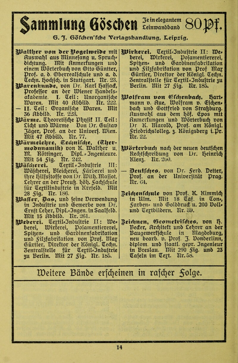 Sammlung 68$d)en ^:Är soißi 6. % GörcbcnTcbe Vcrlagsbatidlutig, Hctpztg. HusEoal)! aus tUinncfang u. SpruiJ)* ötd)tung. IHtt Hnmerfungen unb einem IPOörterbud} üon (Dtto (Büntter, rof. a. ö. ®berrcalfd)ule unö a. ö. ed)n. Jjodifd}. in Stuttgart. Ilr. 23. ^av^nkmtl^s^ von Dr. Karl f)äffacf, Profcffor an öer tDiener I}anöels= afabemie. I. Ecil: Unorganifd^e tDaren. mit 40 Hbbilö. Hr. 222. — II. Seil: (Drganifd}c IDarcn. Iltit 36 Hbbilb. Hr. 223. ^ävmt. tEt)eoretifdic pi}t)fif II. tTeil: Zx6)t mb IDärmc Don Dr. (Buftaü 3ägcr, Prof, an öer Uniöerf. IDien. mit 47 abbilö. Hr. 77. mobnnamilt) üon K. n)altf)er u. m. Röttingcr, Dipl. s 3ngenicure. mit 54 5ig. Hr. 242. piarrficvci. tCe5tiIs3nöuftric III: IDäfdjeret, BIei(J}erci, Färberei unb il)re ^ilfsftoffe Don Dr. IDill). maffot, £el)rer an öer preufe. li'öl). 5ad^fd)ule für tEeftilinbuftrie in Krefelö. mit 28 5ig. Hr. 186. ^rtfT^f, ^tt*) unö feine Dertoenbung in 3nbüftrie unb (Bctoerbe oon Dr. (Ernft £el)er, Dipl.sSngen. inSaalfelb. mit 15 Hbbilb. Ur. 261. |3:lebevjei* tEeptiI*3nbuftrie II: tDe» berei, tDirferei, pofamentiererei, Spi^ens unb ©arbincnfabrifation unb 5il3fabrifation üon Prof. may (Bürtler, Direftor ber König!. JLed\n. Sentralftelle für (EeftiWnbuftrtc 3U Berlin, mit 27 $xq, Hr. Iö5. ^Ivhti^th trertil*3nbuftric II: IDe* bcrei, tDirferei, pofamentiererei, Spieen* unb ©arbinenfabrifation unb 5il3fabrifation üon Prof maj (Bürtler, Direftor ber Königl. (Eedjn. Sentralfteile für tEeytilOnbuftric 3U Berlin, mit 27 $iQ. Xlx. 185. ^filfvant Vion (BtAitnbiiAi* I)art- mann o. fluc, IDoIfram v. (Efdjen* bad) unb ©ottfrieb von Strafebur^. Hustüal)! aus bem I)öf. (Epos mit Hnmertungen unb tDörterbud) üon Dr K. maroib, Prof. am Königl. 5riebridisi0lleg. 3. Königsberg i.pr. Hr. 22. ^0vUrbvtA) na&i ber neuen beutf(f)cn Redjtfdjreibung üon Dr. I^einri^ Kiens. Hr. 200. — ^sutfd)t^, von Dr. 5erb. Detter, Prof. an ber Unioerfität präg. Hr. 04. ^^eidiienrdinU oon Prof. K. Ktmmi(Ii in Ulm. mit 18 tEaf. in tlon«, Sorben* unb ©olbbrud u. 200 Doli* unb ^lejtbilbern. Hr. 39. giCidTtwn, ©cuntutHrdtc^, oon ^. Beder, Hrdjiteft unb £e!)rcr an ber BaugetDerffd)ule in magbeburg, neu btaxh. v. Prof. 3- Donberlinn, biplom. unb ftaatl. geor. 3ngenieur in Breslau, mit 290 Sig, unö 23 ^Tafeln im tlejt. Hr. 58. IDeiiere Bänbe erfdieinen in rafdjer Solge.