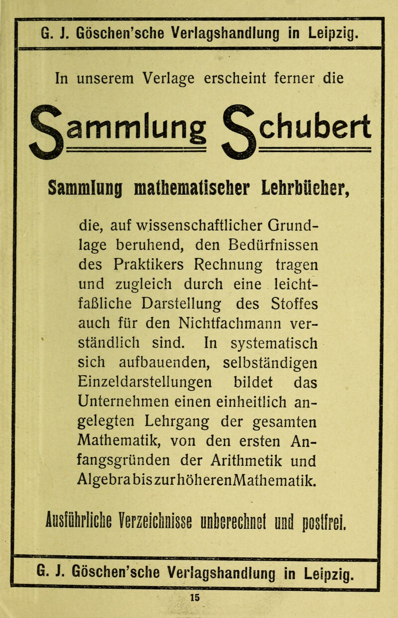 G. J. Göschen'sche Verlagshandlung in Leipzig. In unserem Verlage erscheint ferner die Sammlung mathematiseber Lehrbfichsr, die, auf wissenschaftlicher Grund- lage beruhend, den Bedürfnissen des Praktikers Rechnung tragen und zugleich durch eine leicht- faßliche Darstellung des Stoffes auch für den Nichtfachmann ver- ständlich sind. In systematisch sich aufbauenden, selbständigen Einzeldarstellungen bildet das Unternehmen einen einheitlich an- gelegten Lehrgang der gesamten Mathematik, von den ersten An- fangsgründen der Arithmetik und Algebrabis zurhöherenMathematik. Aüsfölirliclie ferzeiciinisse ünliereGlinel üöö poslfrei. G. J. Göschen'sche Verlagshandlung in Leipzig.