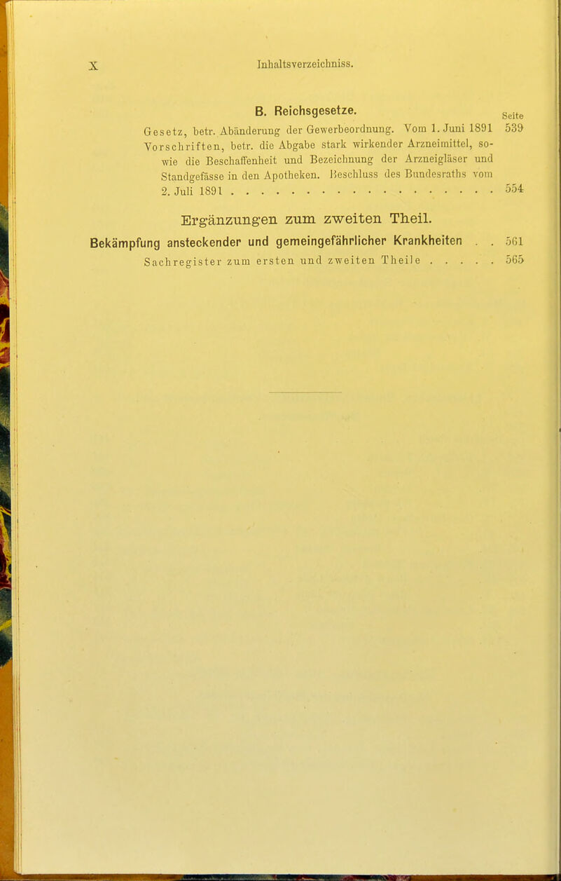 B. Reichsgesetze. Gesetz, betr.. Abänderung der Gewerbeordnung. Vom I.Juni 1891 539 Vorschriften, betr. die Abgabe stark wirkender Arzneimittel, so- wie die Beschail^nheit und Bezeichnung der Arzneigläser und Standgefässe in den Apotheken. Beschluss des Bundesraths vom 2. Juli 1891 554 Erg-änzungen zum zweiten Theil. Bekämpfung ansteckender und gemeingefährlicher Krankheiten . . 561 Sachregister zum ersten und zweiten Theile 565