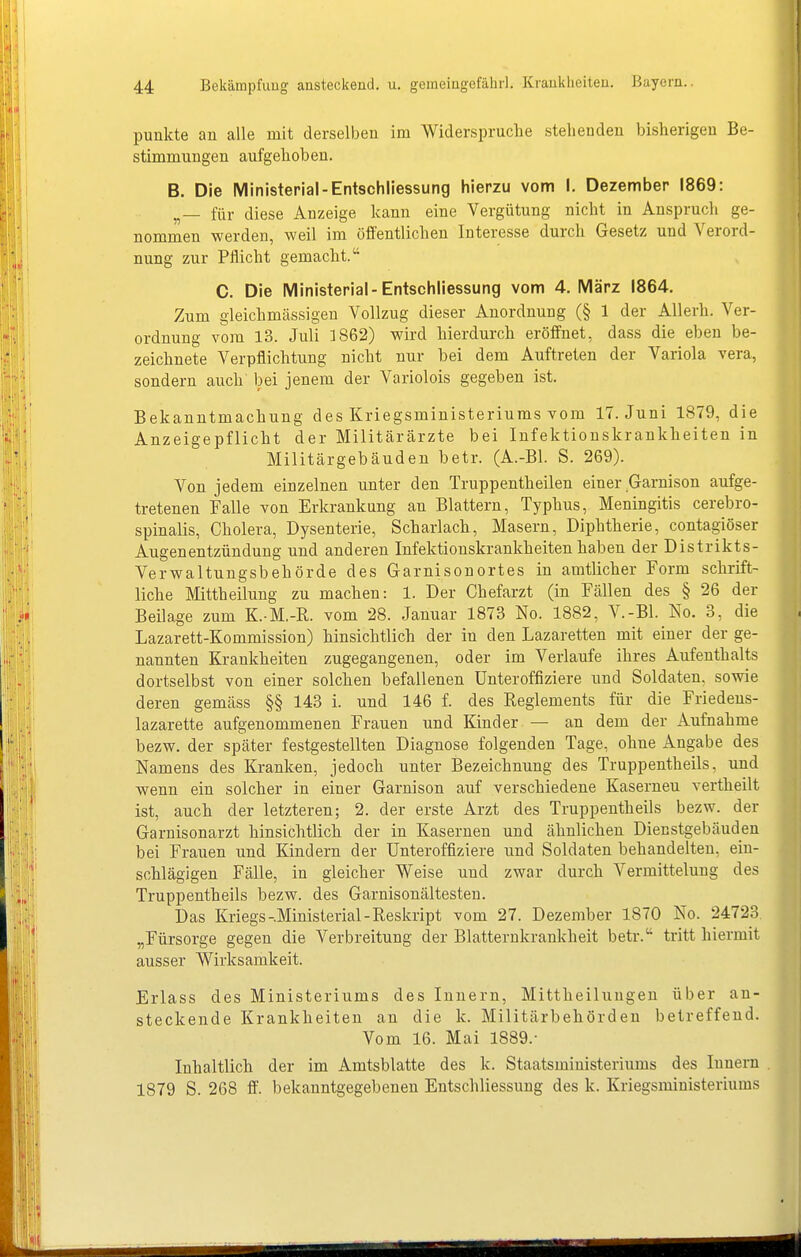 punkte an alle mit derselben im Widerspruche stehenden bisherigen Be- stimmungen aufgehoben. B. Die Ministerial-EntSchliessung hierzu vom I. Dezember 1869: „— für diese Anzeige kann eine Vergütung nicht in Anspruch ge- nommen werden, weil im öffentlichen Interesse durch Gesetz und Verord- nung zur Pflicht gemacht. C. Die Ministerial-EntSchliessung vom 4. März 1864. Zum gleichmässigen Vollzug dieser Anordnung (§ 1 der Allerh. Ver- ordnung vom 13. Juli 3 862) wird hierdurch eröffnet, dass die eben be- zeichnete Verpflichtung nicht nur bei dem Auftreten der Variola vera, sondern auch bei jenem der Variolois gegeben ist. Bekanntmachung des Kriegsministeriuras vom 17. Juni 1879, die Anzeigepflicht der Militärärzte bei Infektionskrankheiten in Militärgebäuden betr. (A.-Bl. S. 269). Von jedem einzelnen unter den Truppentheilen einer Garnison aufge- tretenen Falle von Erkrankung an Blattern, Typhus, Meningitis cerebro- spinalis, Cholera, Dysenterie, Scharlach, Masern, Diphtherie, contagiöser Augenentzündung und anderen Infektionskrankheiten haben der Distrikts- Verwaltungsbehörde des Garnisonortes in amtlicher Form schrift- liche Mittheilung zu machen: 1. Der Chefarzt (in Fällen des § 26 der Beilage zum K.-M.-R. vom 28. Januar 1873 No. 1882, V.-Bl. No. 3, die Lazarett-Kommission) hinsichtlich der in den Lazaretten mit einer der ge- nannten Krankheiten zugegangenen, oder im Verlaufe ihres Aufenthalts dortselbst von einer solchen befallenen Unteroffiziere und Soldaten, sowie deren gemäss §§ 143 i. und 146 f. des Reglements für die Friedens- lazarette aufgenommenen Frauen und Kinder — an dem der Aufnahme bezw. der später festgestellten Diagnose folgenden Tage, ohne Angabe des Namens des Kranken, jedoch unter Bezeichnung des Truppentheils, und wenn ein solcher in einer Garnison auf verschiedene Kasernen vertheilt ist, auch der letzteren; 2. der erste Arzt des Truppentheils bezw. der Garnisonarzt hinsichtlich der in Kasernen und ähnlichen Dienstgebäuden bei Frauen und Kindern der Unteroffiziere und Soldaten behandelten, ein- schlägigen Fälle, in gleicher Weise und zwar durch Vermittelung des Truppentheils bezw. des Garnisonältesten. Das Kriegs-.Ministerial-Reskript vom 27. Dezember 1870 No. 24723. „Fürsorge gegen die Verbreitung der Blatternkrankheit betr. tritt hiermit ausser Wirksamkeit. Erlass des Ministeriums des Innern, Mittheilungeu über an- steckende Krankheiten an die k. Militärbehörden betreffend. Vom 16. Mai 1889.- Inhaltlich der im Amtsblatte des k. Staatsministeriums des Innern . 1879 S. 268 ff, bekanntgegebenen Entschliessung des k. Kriegsministeriums