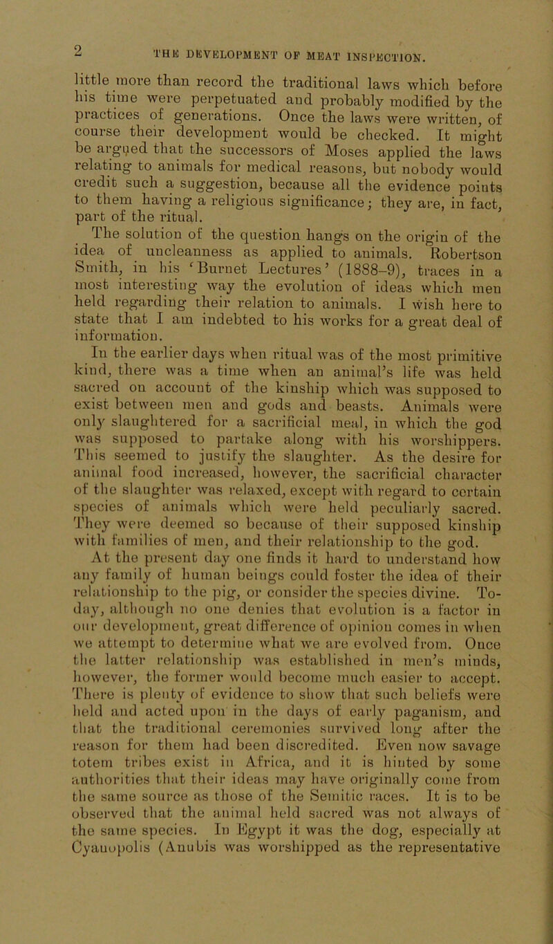 little more than record, the traditional laws which before his time were perpetuated aud probably modified by the practices of generations. Once the laws were written, of course their development would be checked. It might be argijed that the successors of Moses applied the laws relating to animals for medical reasons, but nobody would credit such a suggestion, because all the evidence points to them having a religious significance; they are, in fact, part of the ritual. The solution of the question hangs on the origin of the idea of uncleanness as applied to animals. Robertson Smith, in his 'Burnet Lectures’ (1888-9), traces in a most interesting’ way the evolution ol ideas which men held regarding their relation to animals. I wish here to state that I am indebted to his works for a great deal of information. In the earlier days when ritual was of the most primitive kind, there was a time when an animal’s life was held sacred on account of the kinship which was supposed to exist between men and gods and beasts. Animals were only slaughtered for a sacrificial meal, in which the god was supposed to partake along with his worshippers. This seemed to justify the slaughter. As the desire for animal food increased, however, the sacrificial character of the slaughter was I’elaxed, e.vcept with regard to certain species of anitnals which were held peculiarly sacred. They were deemed so because of their supposed kinship with families of men, and their relationship to the god. At the present day one finds it hard to understcind how any family of human beings could foster the idea of their relationship to the pig, or consider the species divine. To- day, although no one denies that evolution is a factor in onr development, great difference of opiniou comes in when we attempt to determine what we ai’e evolved from. Once the latter relationship was established in men’s minds, however, the former would become much easier to accept. There is plenty of evidence to show that such beliefs were held and acted upon in the days of eai-ly paganism, and that the traditional ceremonies survived long after the reason for them had been discredited. Even now savage totem tribes exist in Africa, and it is hinted by some authorities that their ideas may have oi’iginally come from the same source as those of the Semitic I’aces. It is to be observed that the animal held sacred was not always of the same species. In Lgypt it was the dog, especially at Cyauoi)olis (Auubis was worshipped as the representative