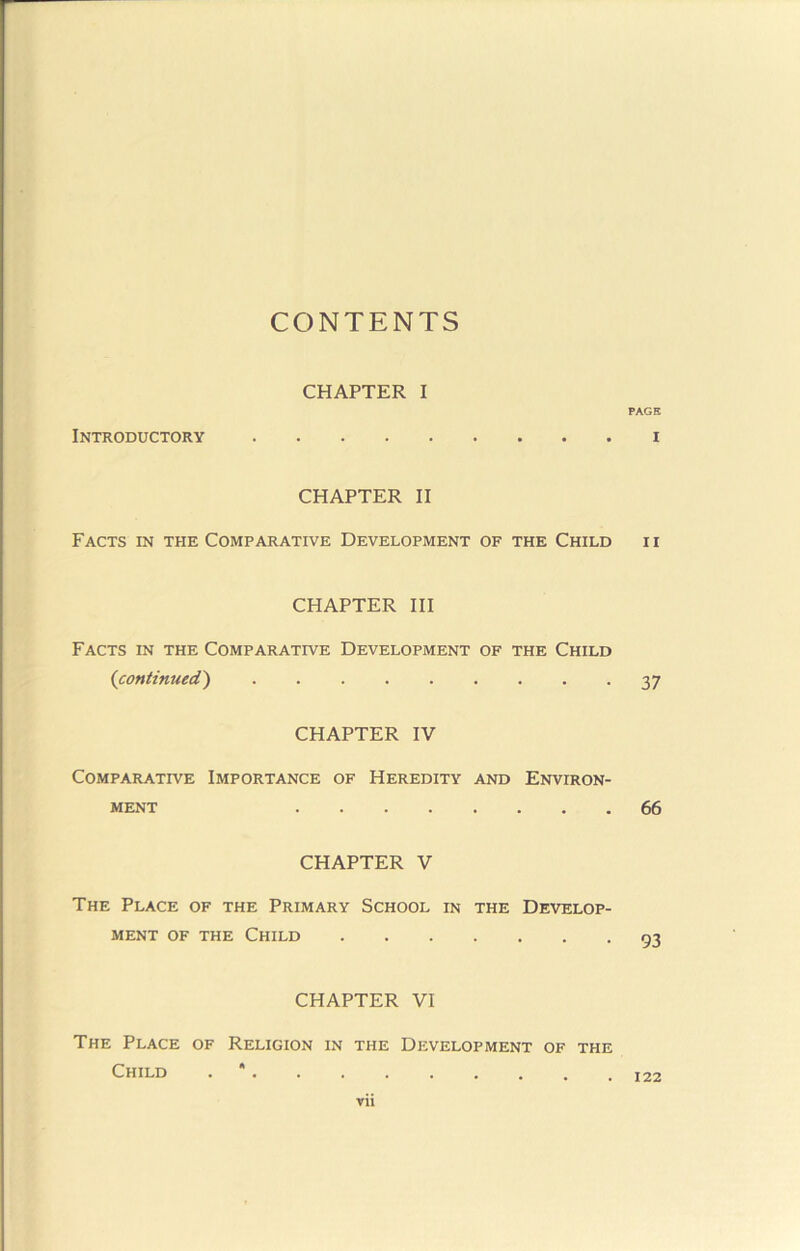 CONTENTS CHAPTER I PAGE Introductory i CHAPTER II Facts in the Comparative Development of the Child ii CHAPTER III Facts in the Comparative Development of the Child {continued') 37 CHAPTER IV Comparative Importance of Heredity and Environ- ment 66 CHAPTER V The Place of the Primary School in the Develop- ment OF THE Child 93 CHAPTER VI The Place of Religion in the Development of the Child . * rii