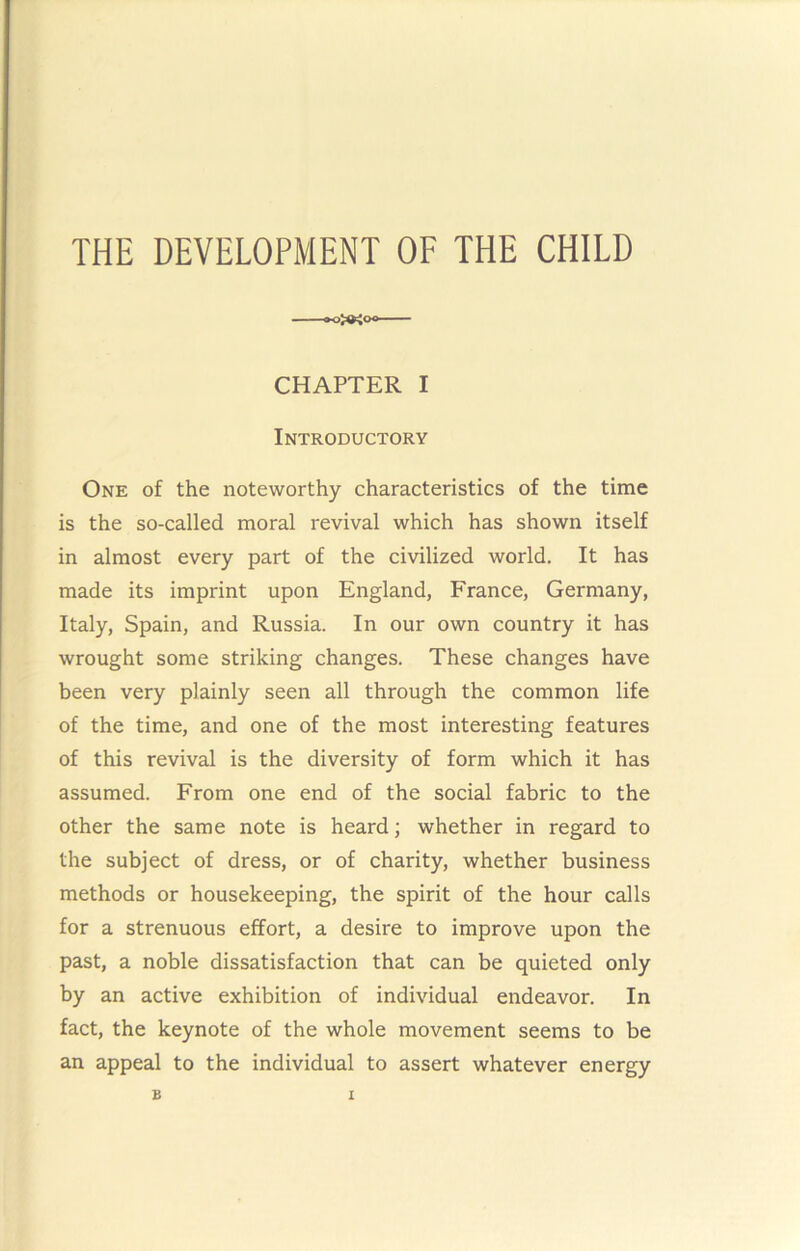 THE DEVELOPMENT OF THE CHILD CHAPTER I Introductory One of the noteworthy characteristics of the time is the so-called moral revival which has shown itself in almost every part of the civilized world. It has made its imprint upon England, France, Germany, Italy, Spain, and Russia. In our own country it has wrought some striking changes. These changes have been very plainly seen all through the common life of the time, and one of the most interesting features of this revival is the diversity of form which it has assumed. From one end of the social fabric to the other the same note is heard; whether in regard to the subject of dress, or of charity, whether business methods or housekeeping, the spirit of the hour calls for a strenuous effort, a desire to improve upon the past, a noble dissatisfaction that can be quieted only by an active exhibition of individual endeavor. In fact, the keynote of the whole movement seems to be an appeal to the individual to assert whatever energy