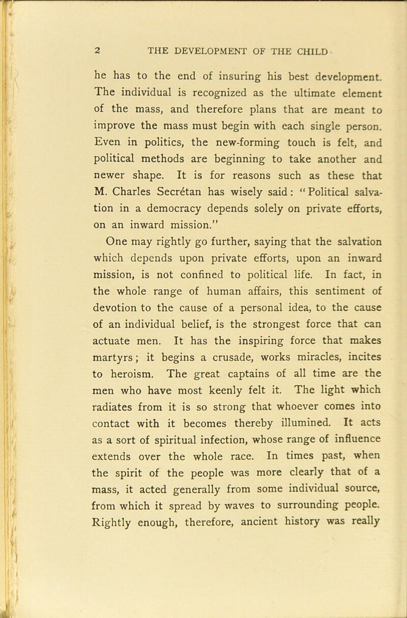 he has to the end of insuring his best development. The individual is recognized as the ultimate element of the mass, and therefore plans that are meant to improve the mass must begin with each single person. Even in politics, the new-forming touch is felt, and political methods are beginning to take another and newer shape. It is for reasons such as these that M. Charles Secr^tan has wisely said: “ Political salva- tion in a democracy depends solely on private efforts, on an inward mission.” One may rightly go further, saying that the salvation which depends upon private efforts, upon an inward mission, is not confined to political life. In fact, in the whole range of human affairs, this sentiment of devotion to the cause of a personal idea, to the cause of an individual belief, is the strongest force that can actuate men. It has the inspiring force that makes martyrs; it begins a crusade, works miracles, incites to heroism. The great captains of all time are the men who have most keenly felt it. The light which radiates from it is so strong that whoever comes into contact with it becomes thereby illumined. It acts as a sort of spiritual infection, whose range of influence extends over the whole race. In times past, when the spirit of the people was more clearly that of a mass, it acted generally from some individual source, from which it spread by waves to surrounding people. Rightly enough, therefore, ancient history was really