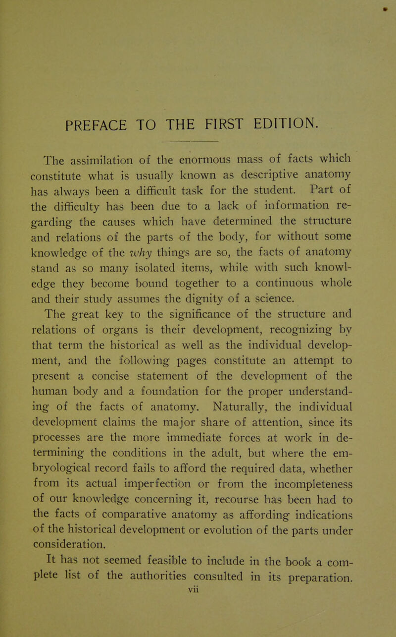 The assimilation of the enormous mass of facts which constitute what is usually known as descriptive anatomy has always been a difficult task for the student. Part of the difficulty has been due to a lack of information re- garding the causes which have determined the structure and relations of the parts of the body, for without some knowledge of the why things are so, the facts of anatomy stand as so many isolated items, while with such knowl- edge they become bound together to a continuous whole and their study assumes the dignity of a science. The great key to the significance of the structure and relations of organs is their development, recognizing by that term the historical as well as the individual develop- ment, and the following pages constitute an attempt to present a concise statement of the development of the human body and a foundation for the proper understand- ing of the facts of anatomy. Naturally, the individual development claims the major share of attention, since its processes are the more immediate forces at work in de- termining the conditions in the adult, but where the em- bryological record fails to afford the required data, whether from its actual imperfection or from the incompleteness of our knowledge concerning it, recourse has been had to the facts of comparative anatomy as affording indications of the historical development or evolution of the parts under consideration. It has not seemed feasible to include in the book a com- plete list of the authorities consulted in its preparation.