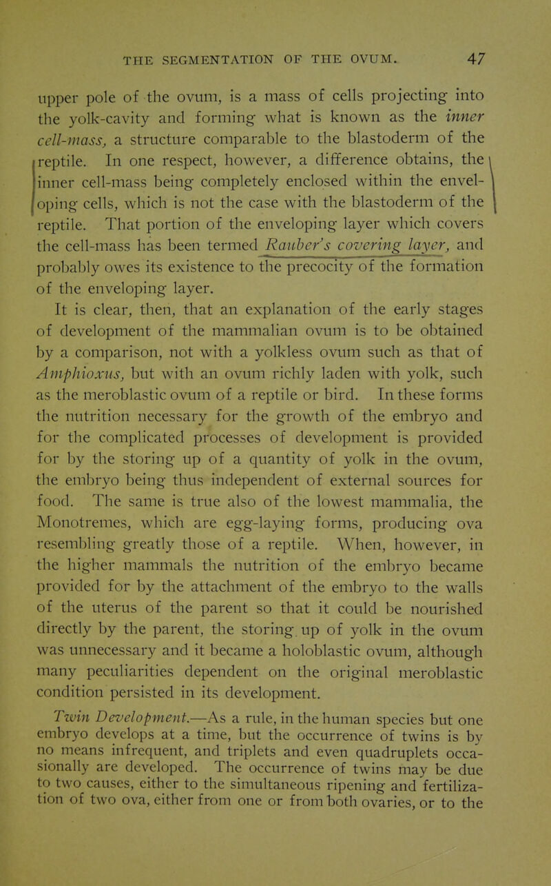 upper pole of the ovum, is a mass of cells projecting into the yolk-cavity and forming what is known as the inner cell-mass, a structure comparable to the blastoderm of the reptile. In one respect, however, a difference obtains, the inner cell-mass being completely enclosed within the envel- oping cells, which is not the case with the blastoderm of the reptile. That portion of the enveloping layer which covers the cell-mass has been teniied Raube/s covering layer, and probably owes its existence to the precocity of the formation of the enveloping layer. It is clear, then, that an explanation of the early stages of development of the mammalian ovum is to be obtained by a comparison, not with a yolkless ovum such as that of Amphioxus, but with an ovum richly laden with yolk, such as the meroblastic ovum of a reptile or bird. In these forms the nutrition necessary for the growth of the embryo and for the complicated processes of development is provided for by the storing up of a quantity of yolk in the ovum, the embryo being thus independent of external sources for food. The same is true also of the lowest mammalia, the Monotremes, which are egg-laying forms, producing ova resembling greatly those of a reptile. When, however, in the higher mammals the nutrition of the embryo became provided for by the attachment of the embryo to the walls of the uterus of the parent so that it could be nourished directly by the parent, the storing, up of yolk in the ovum was unnecessary and it became a holoblastic ovum, although many peculiarities dependent on the original meroblastic condition persisted in its development. Twin Development.—As a rule, in the human species but one embryo develops at a time, but the occurrence of twins is by no means infrequent, and triplets and even quadruplets occa- sionally are developed. The occurrence of twins may be due to two causes, either to the simultaneous ripening and fertiliza- tion of two ova, either from one or from both ovaries, or to the