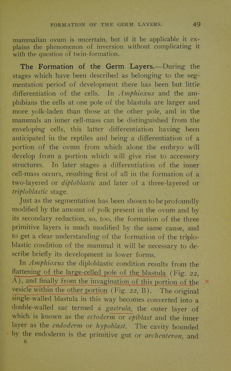 mammalian ovum is uncertain, but if it be applicable it ex- plains the phenomenon of inversion without complicating it with the question of twin-formation. The Formation of the Germ Layers.—During the stages which have been described as belonging to the seg- mentation period of development there has been but little differentiation of the cells. In Amphioxns and the am- phibians the cells at one pole of the blastula are larger and more yolk-laden than those at the other pole, and in the mammals an inner cell-mass can be distinguished from the enveloping cells, this latter differentiation having been anticipated in the reptiles and being a differentiation of a portion of the ovum from which alone the embryo will develop from a portion which will give rise to accessory structures. In later stages a differentiation of the inner cell-mass occurs, resulting first of all in the formation of a two-layered or diploblasiic and later of a three-layered or triplohlastic stage. Just as the segmentation has been shown to be profoundly modified by the amount of yolk present in the ovum and by its secondary reduction, so, too, the formation of the three primitive layers is much modified by the same cause, and to get a clear understanding of the formation of the triplo- hlastic condition of the mammal it will be necessary to de- scribe briefly its development in lower forms. In Amphioxus the diploblastic condition results from the flattening of the large-celled pole of the blastula (Fig. 22, A), and^ially from the invagination of this portion of the > ves|cle_within the other portion (Fig. 22, B). The original single-walled blastula in this way becomes converted into a double-walled sac termed a gastnila, the outer layer of wdiich is known as the ectoderm or epiblast and the inner layer as the endoderm or hypoblast. The cavity bounded by the endoderm is the primitive gut or archenteron, and