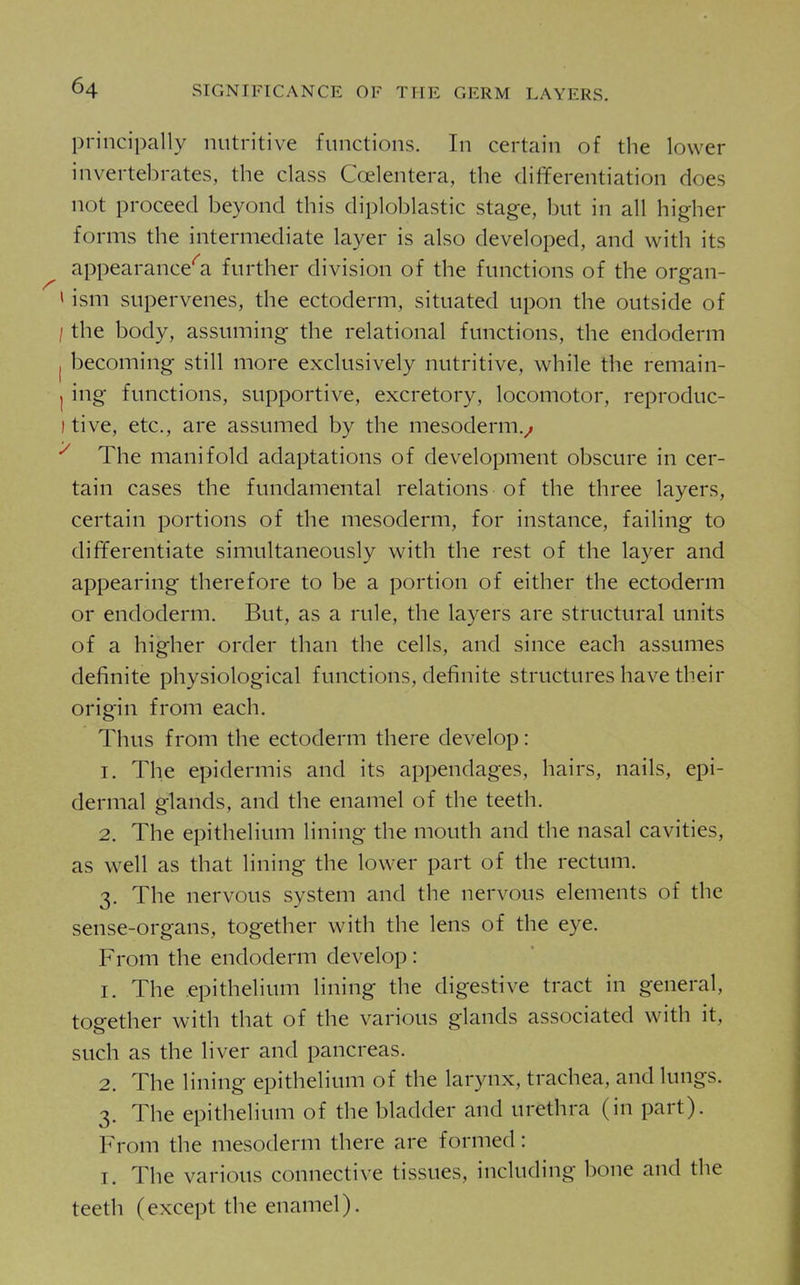 principally nutritive functions. In certain of the lower invertebrates, the class Coelentera, the differentiation does not proceed beyond this diploblastic stage, but in all higher forms the intermediate layer is also developed, and with its appearance'^a further division of the functions of the organ- > ism supervenes, the ectoderm, situated upon the outside of / the body, assuming the relational functions, the endoderm I becoming still more exclusively nutritive, while the remain- I ing functions, supportive, excretory, locomotor, reproduc- I tive, etc., are assumed by the mesoderm.^ The manifold adaptations of development obscure in cer- tain cases the fundamental relations of the three layers, certain portions of the mesoderm, for instance, failing to differentiate simultaneously with the rest of the layer and appearing therefore to be a portion of either the ectoderm or endoderm. But, as a rule, the layers are structural units of a higher order than the cells, and since each assumes definite physiological functions, definite structures have their origin from each. Thus from the ectoderm there develop: 1. The epidermis and its appendages, hairs, nails, epi- dermal glands, and the enamel of the teeth. 2. The epithelium lining the mouth and the nasal cavities, as well as that lining the lower part of the rectum. 3. The nervous system and the nervous elements of the sense-organs, together with the lens of the eye. From the endoderm develop : 1. The epithelium lining the digestive tract in general, together with that of the various glands associated with it, such as the liver and pancreas. 2. The lining epithelium of the larynx, trachea, and lungs. 3. The epithelium of the bladder and urethra (in part). From the mesoderm there are formed: I. The various connective tissues, including bone and the teeth (except the enamel).