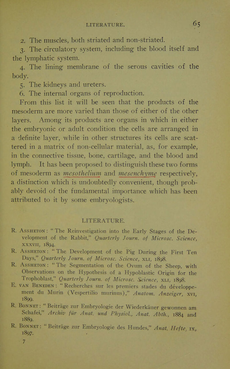 2. The muscles, both striated and non-striated. 3. The circulatory system, including the blood itself and the lymphatic system. 4. The lining membrane of the serous cavities of the body. 5. The kidneys and ureters. 6. The internal organs of reproduction. From this list it will be seen that the products of the mesoderm are more varied than those of either of the other layers. Among its products are organs in which in either the embryonic or adult condition the cells are arranged in a definite layer, while in other structures its cells are scat- tered in a matrix of non-cellular material, as, for example, in the connective tissue, bone, cartilage, and the blood and lymph. It has been proposed to distinguish these two forms of mesoderm as mesothcliuni and niescnch\mte respectively, a distinction which is undoubtedly convenient, though prob- ably devoid of the fundamental importance which has been attributed to it by some embryologists. LITERATURE. R. AssHETON :  The Reinvestigation into the Early Stages of the De- velopment of the Rabbit, Quarterly Journ. of Microsc. Science, xxxvii, 1894. R. AssHETON:  The Development of the Pig During the First Ten Days, Quarterly Journ. of Microsc. Science, xli, 1898. R. Assheton: The Segmentation of the Ovum of the Sheep, with Observations on the Hypothesis of a Hypoblastic Origin for the Trophoblast, Quarterly Journ. of Microsc. Science, XLi, 1898. E. VAN Beneden:  Recherches sur les premiers stades du developpe- ment du Murin (Vespertilio murinus), Anatom. Anseiger, xvi, 1899. R. Bonnet :  Beitrage zur Embryologie der Wiederkauer gewonnen am Schafei, Archiv fiir Anat. und Physiol, Anat. Abth., 1884 and 1889. R. Bonnet :  Beitnige zur Embryologie des Hundes, Anat Hefte ix 1897. . ' '