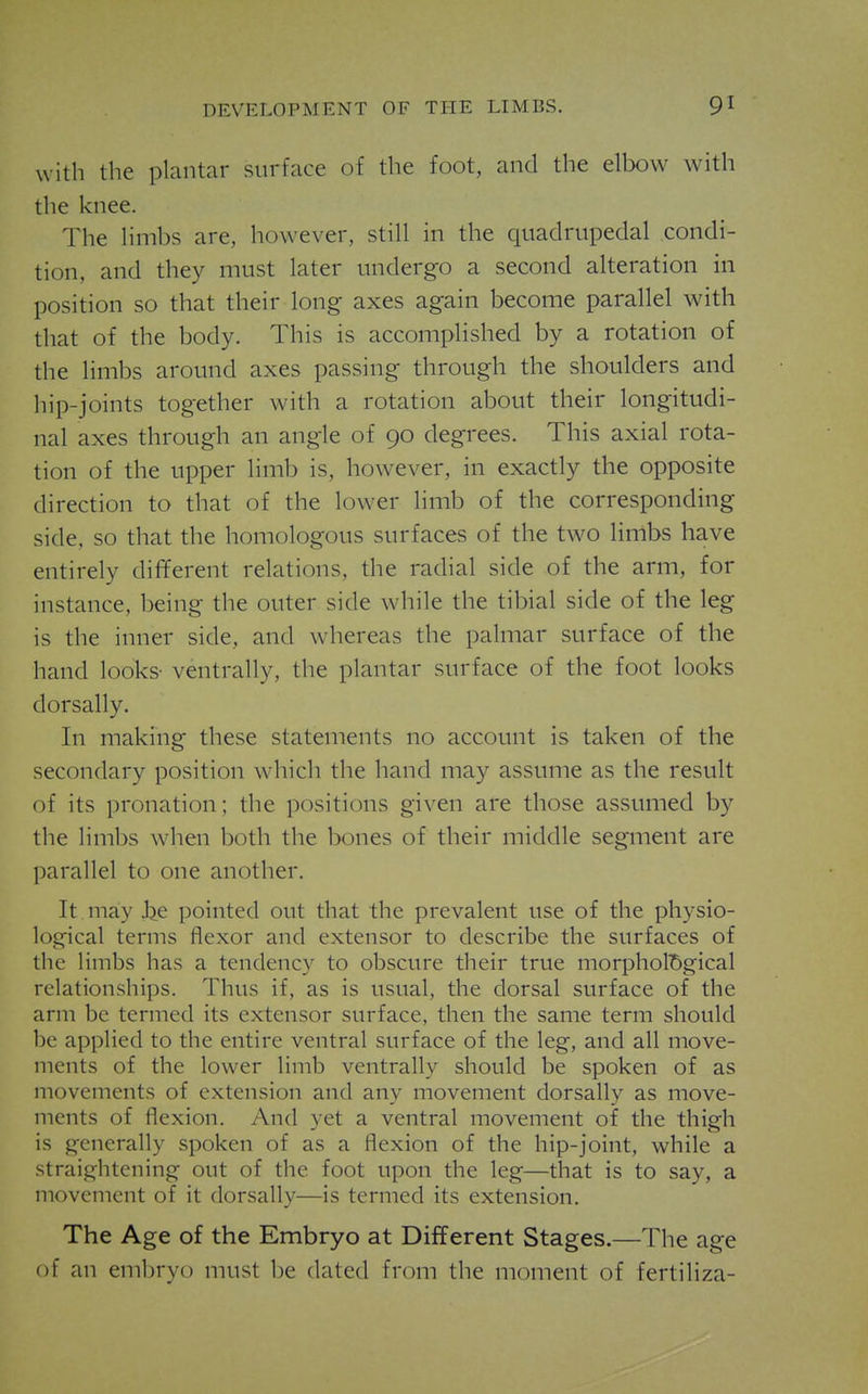 with the plantar surface of the foot, and the elbow with the knee. The limbs are, however, still in the quadrupedal condi- tion, and they must later undergo a second alteration in position so that their long axes again become parallel with that of the body. This is accomplished by a rotation of the limbs around axes passing through the shoulders and hip-joints together with a rotation about their longitudi- nal axes through an angle of 90 degrees. This axial rota- tion of the upper limb is, however, in exactly the opposite direction to that of the lower limb of the corresponding side, so that the homologous surfaces of the two limbs have entirely different relations, the radial side of the arm, for instance, being the outer side while the tibial side of the leg is the inner side, and whereas the palmar surface of the hand looks- ventrally, the plantar surface of the foot looks dorsally. In making these statements no account is taken of the secondary position which the hand may assume as the result of its pronation; the positions given are those assumed by the limbs when both the bones of their middle segment are parallel to one another. It may Jje pointed out that the prevalent use of the physio- logical terms flexor and extensor to describe the surfaces of the limbs has a tendency to obscure their true morphol'Sgical relationships. Thus if, as is usual, the dorsal surface of the arm be termed its extensor surface, then the same term should be applied to the entire ventral surface of the leg, and all move- ments of the lower limb ventrally should be spoken of as movements of extension and any movement dorsally as move- ments of flexion. And yet a ventral movement of the thigh is generally spoken of as a flexion of the hip-joint, while a straightening out of the foot upon the leg—that is to say, a movement of it dorsally—is termed its extension. The Age of the Embryo at Different Stages.—The age of an embryo must be dated from the moment of fertiliza-