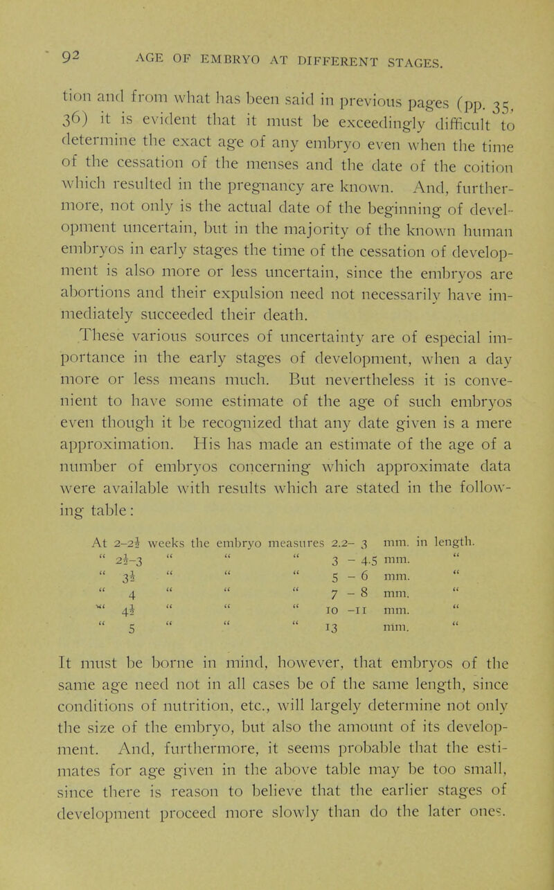 AGE OF EMBRYO AT DIFFERENT STAGES. tion and from what has been said in previous pages (pp. 35, 36) it is evident that it must be exceedingly difficult to determine the exact age of any embryo even when the time of the cessation of the menses and the date of the coition which resulted in the pregnancy are known. And, further- more, not only is the actual date of the beginning of devel- opment uncertain, but in the majority of the known human embryos in early stages the time of the cessation of develop- ment is also more or less uncertain, since the embryos are abortions and their expulsion need not necessarily have im- mediately succeeded their death. These various sources of uncertainty are of especial im- portance in the early stages of development, when a day more or less means much. But nevertheless it is conve- nient to have some estimate of the age of such embryos even thoug'h it be recog^iized that any date given is a mere approximation. His has made an estimate of the age of a number of embryos concerning which approximate data were available with results which are stated in the follow- ing table: At 2-22 weeks the embryo measures 2.2- 3 mm. in length.  2*-3    3 - 4-5 mm.  3*   5-6 mm.  4   7-8 mm. ^' 4i    10 -II mm.  5    13 mm. It must be borne in mind, however, that embryos of the same age need not in all cases be of the same length, since conchtions of nutrition, etc., will largely determine not only the size of the embryo, but also the amount of its develop- ment. And, furthermore, it seems probable that the esti- mates for age given in the above table may be too small, since there is reason to believe that the earlier stages of development proceed more slowly than do the later ones.