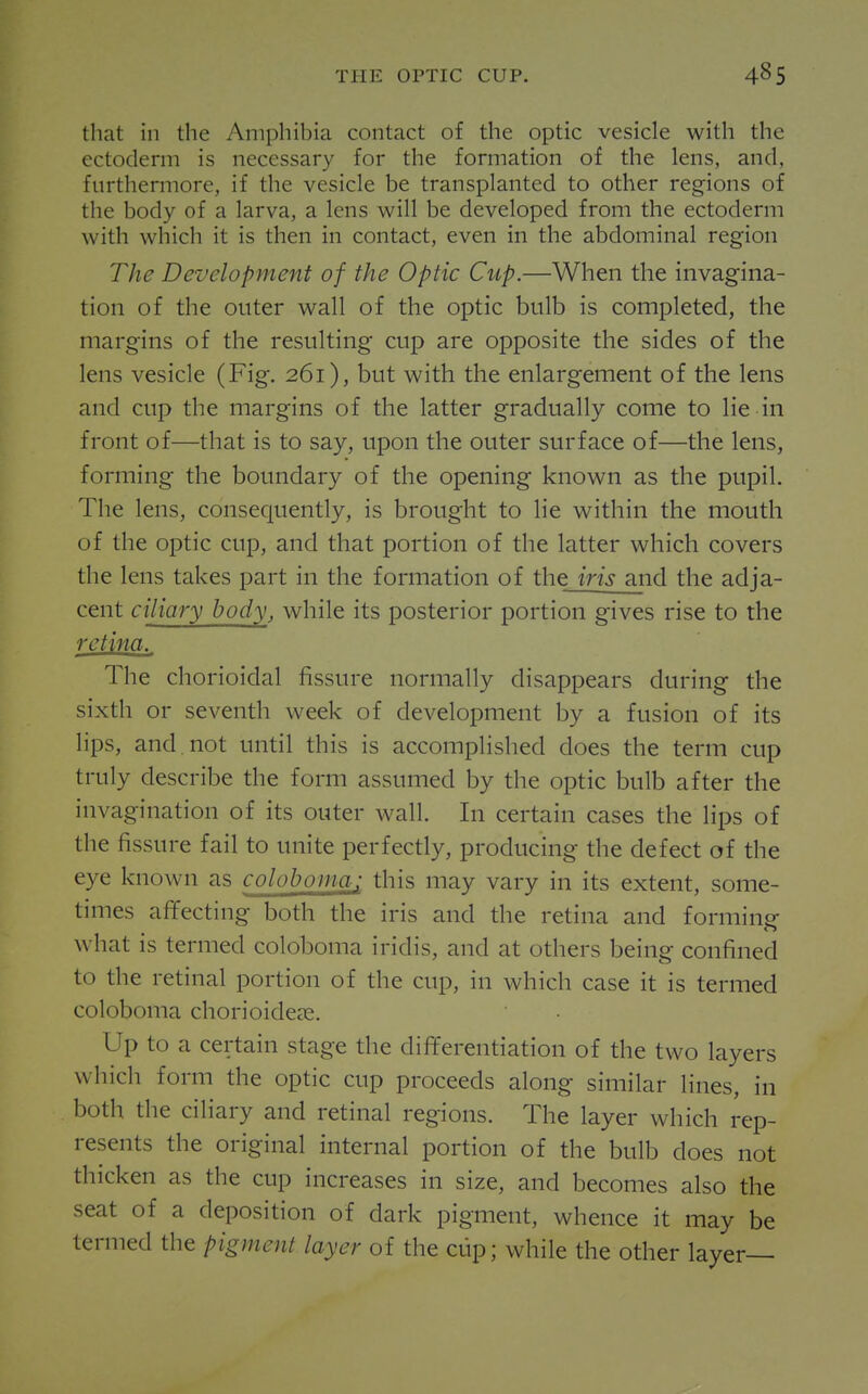 that in the Amphibia contact of the optic vesicle with the ectoderm is necessary for the formation of the lens, and, furthermore, if the vesicle be transplanted to other regions of the body of a larva, a lens will be developed from the ectoderm with which it is then in contact, even in the abdominal region The Development of the Optic Cup.—When the invagina- tion of the outer wall of the optic bulb is completed, the margins of the resulting cup are opposite the sides of the lens vesicle (Fig. 261), but with the enlargement of the lens and cup the margins of the latter gradually come to lie in front of—that is to say, upon the outer surface of—the lens, forming the boundary of the opening known as the pupil. The lens, consequently, is brought to lie within the mouth of the optic cup, and that portion of the latter which covers the lens takes part in the formation of the iris and the adja- cent ciliary body, while its posterior portion gives rise to the retina. The chorioidal fissure normally disappears during the sixth or seventh week of development by a fusion of its lips, and not until this is accomplished does the term cup truly describe the form assumed by the optic bulb after the invagination of its outer wall. In certain cases the lips of the fissure fail to unite perfectly, producing the defect of the eye known as coloboma; this may vary in its extent, some- times affecting both the iris and the retina and forming- what is termed cololjoma iridis, and at others being confined to the retinal portion of the cup, in which case it is termed coloboma chorioidese. Up to a certain stage the differentiation of the two layers which form the optic cup proceeds along similar lines, in both the ciliary and retinal regions. The layer which rep- resents the original internal portion of the bulb does not thicken as the cup increases in size, and becomes also the seat of a deposition of dark pigment, whence it may be termed the pigment layer of the cup; while the other layer—