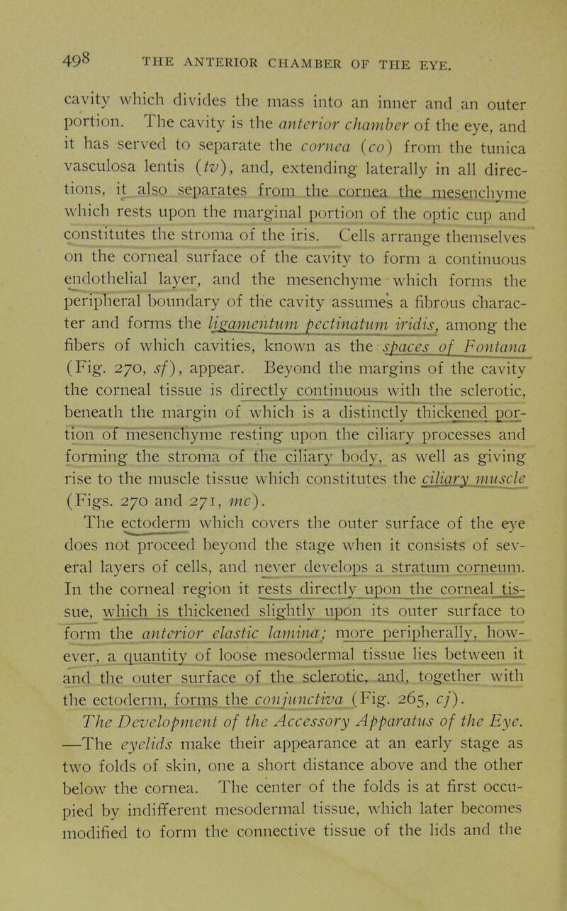 49^ THE ANTERIOR CHAMBER OF THE EYE. cavity which divides the mass into an inner and an outer portion. The cavity is the anterior chamber of the eye, and it has served to separate the cornea (co) from the tunica vasculosa lentis (tv), and, extending laterally in all direc- tions, it also. separates from the cornea the mesfiDphyme which rests upon the marginal portion of the optic cup and constitutes the stroma_ofjhe iris.__Cells arrange themselves on the corneal surface of the cavity to form a continuous endothelial layer, and the mesenchyme which forms the peripheral boundary of the cavity assumes a fibrous charac- ter and forms the limmentwn pectinatum iridis, among the fibers of which cavities, known as the spaces of Fontana (Fig. 270, sf), appear. Beyond the margins of the cavity the corneal tissue is directly continuous with the sclerotic, beneath the margin of which is a distinctly thickened por- tion of mesenchyme resting upon the ciliary processes and forming the stroma of the ciliary body, as well as giving rise to the muscle tissue which constitutes the ciliary muscle (Figs. 270 and 271, mc). The ectoderm which covers the outer surface of the eye does not proceed beyond the stage when it consists of sev- eral layers of cells, and never develops a stratum corneum. In the corneal region it rests directly upon the corneal tis- sue, which is thickened shg;htly upoiT_ its outer surface to form the anterior elastic laminu; more peripherally, how- ever. a quantity of loose mesodermal tissue lies between it and the outer surface of the sclerotic, and, together with the ectoderm, forms the coiijuncjiva [Fig. 265, cj). The Development of the Accessory Apparatus of the Eye. —The eyelids make their appearance at an early stage as two folds of skin, one a short distance above and the other below the cornea. The center of the folds is at first occu- pied by indifYerent mesodermal tissue, which later becomes modified to form the connective tissue of the lids and the