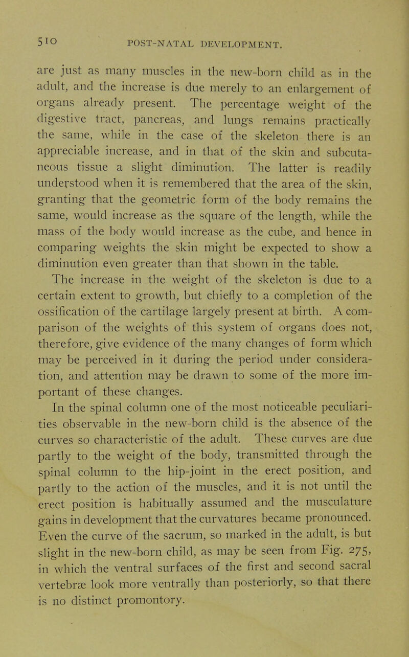 are just as many muscles in the new-born child as in the adult, and the increase is due merely to an enlargement of organs already present. The percentage weight of the digestive tract, pancreas, and lungs remains practically the same, while in the case of the skeleton there is an appreciable increase, and in that of the skin and subcuta- neous tissue a slight diminution. The latter is readily understood when it is remembered that the area of the skin, granting that the geometric form of the body remains the same, would increase as the square of the length, while the mass of the body would increase as the cube, and hence in comparing weights the skin might be expected to show a diminution even greater than that shown in the table. The increase in the weight of the skeleton is due to a certain extent to growth, but chiefly to a completion of the ossification of the cartilage largely present at birth. A com- parison of the weights of this system of organs does not, therefore, give evidence of the many changes of form which may be perceived in it during the period under considera- tion, and attention may be drawn to some of the more im- portant of these changes. In the spinal column one of the most noticeable peculiari- ties observable in the new-born child is the absence of the curves so characteristic of the adult. These curves are due partly to the weight of the body, transmitted through the spinal column to the hip-joint in the erect position, and partly to the action of the muscles, and it is not until the erect position is habitually assumed and the musculature gains in development that the curvatures became pronounced. Even the curve of the sacrum, so marked in the adult, is but slight in the new-born child, as may be seen from Fig. 275, in which the ventral surfaces of the first and second sacral vertebrae look more ventrally than posteriorly, so that there is no distinct promontory.