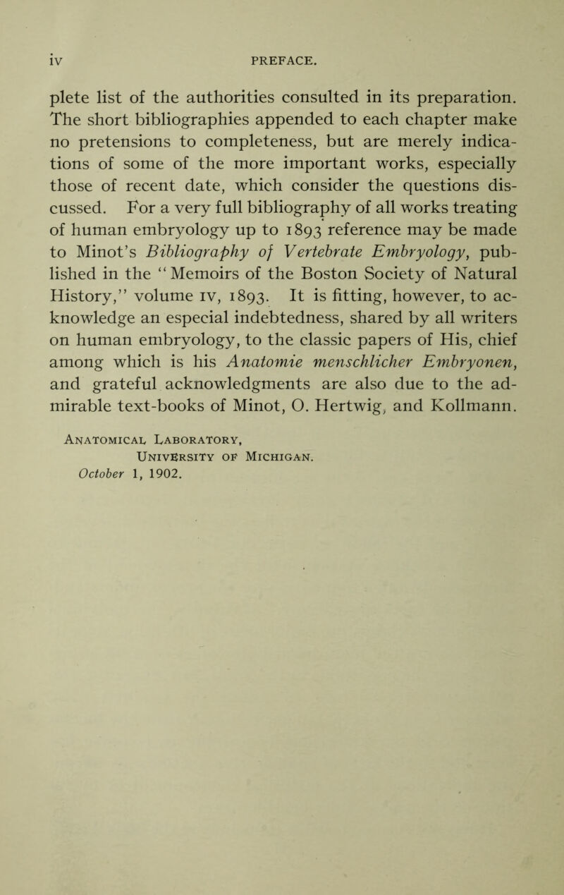 plete list of the authorities consulted in its preparation. The short bibliographies appended to each chapter make no pretensions to completeness, but are merely indica- tions of some of the more important works, especially those of recent date, which consider the questions dis- cussed. For a very full bibliography of all works treating of human embryology up to 1893 reference may be made to Minot’s Bibliography of Vertebrate Embryology, pub- lished in the “Memoirs of the Boston Society of Natural History,” volume iv, 1893. It is fitting, however, to ac- knowledge an especial indebtedness, shared by all writers on human embryology, to the classic papers of His, chief among which is his Anatomie menschlicher Embryonen, and grateful acknowledgments are also due to the ad- mirable text-books of Minot, O. Hertwig, and Kollmann. Anatomical Laboratory, University of Michigan. October 1, 1902.