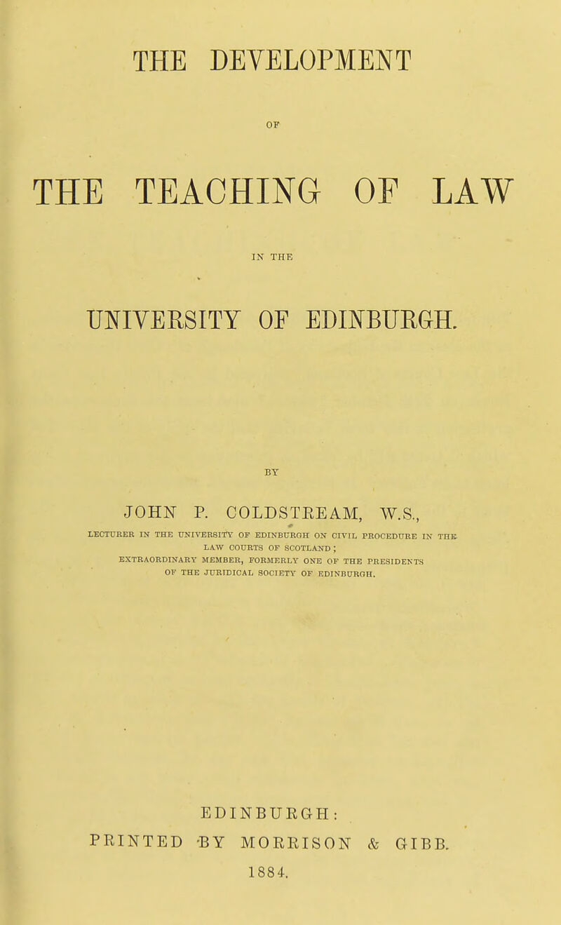 THE DEVELOPMENT OF THE TEACHING OF LAW IN THE UNIVERSITY OF EDmBUEGR BY JOHN P. COLDSTEEAM, W.S, LECTURER IN THE UNIVERSITY OF EDINBURGH ON CIVIL PROCEDURE IN THE LAW COURTS OF SCOTLAND ; EXTRAORDINARY MEMBER, FORMERLY ONE OF THE PRESIDENTS OF THE JURIDICAL SOCIETY OF EDINBUROH. PRINTED EDINBURGH: •BY MORRISON 1884. & GIBB.