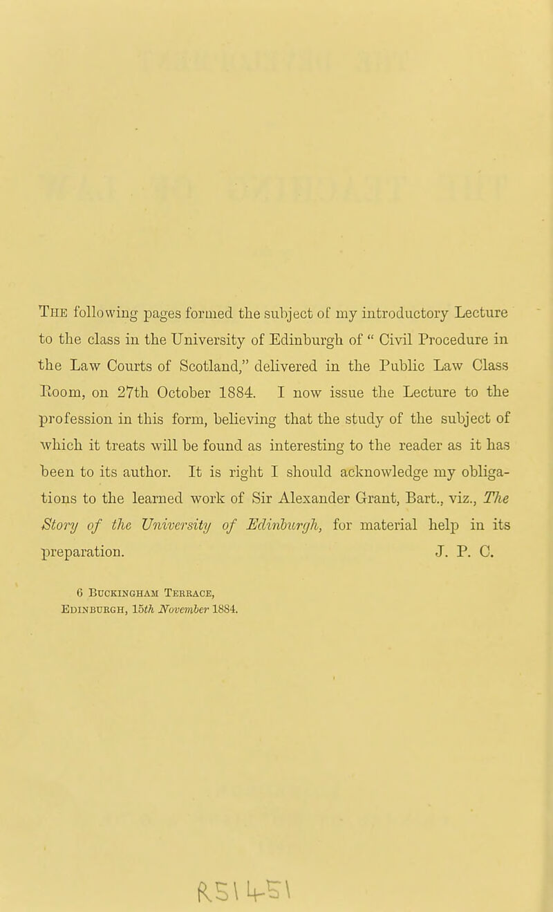 The following pages formed the subject of my introductory Lecture to the class in the University of Edinburgh of  Civil Procedure in the Law Courts of Scotland, delivered in the Public Law Class Ptoom, on 27th October 1884. I now issue the Lecture to the profession in this form, believing that the study of the subject of which it treats will be found as interesting to the reader as it has been to its author. It is right I should acknowledge my obliga- tions to the learned work of Sir Alexander Grant, Bart., viz.. The Story of the University of Hdinburr/h, for material help in its preparation. J. P. C. 6 Buckingham Terrace, Edinburgh, 15th November 1884.