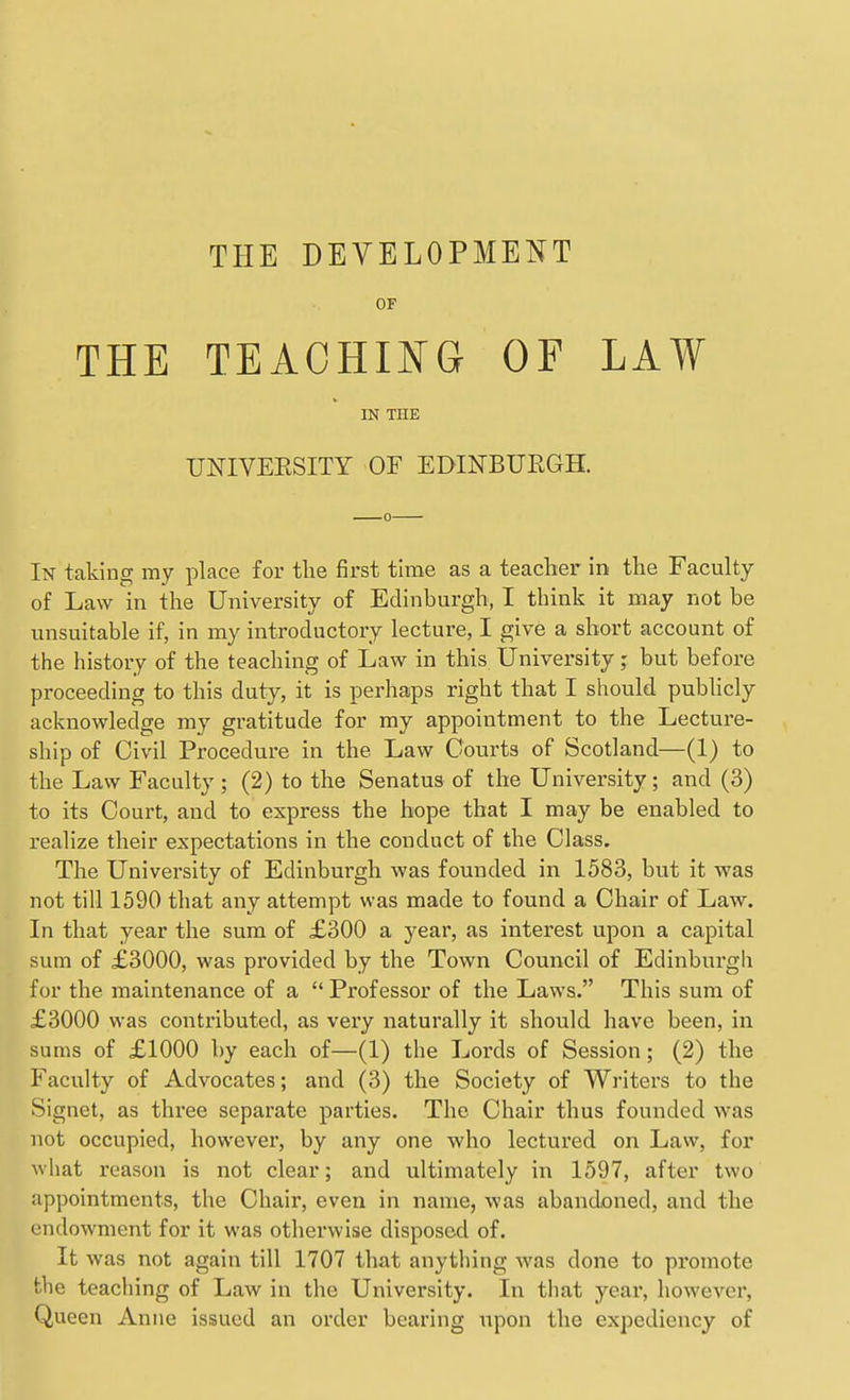 OF THE TEACHING OF LAW IN THE UNIVEESITY OF EDINBURGH. In taking my place for the first time as a teacher in the Faculty of Law in the University of Edinburgh, I think it may not be unsuitable if, in my introductory lecture, I give a short account of the history of the teaching of Law in this University; but before proceeding to this duty, it is perhaps right that I should pubhcly acknowledge my gratitude for my appointment to the Lecture- ship of Civil Procedure in the Law Courts of Scotland—(1) to the Law Faculty ; (2) to the Senatus of the University; and (3) to its Court, and to express the hope that I may be enabled to realize their expectations in the conduct of the Class. The University of Edinburgh was founded in 1583, but it was not till 1590 that any attempt was made to found a Chair of Law. In that year the sum of £300 a 3'ear, as interest upon a capital sum of £3000, was provided by the Town Council of Edinburgli for the maintenance of a  Professor of the Laws. This sum of £3000 was contributed, as very naturally it should have been, in sums of £1000 by each of—(1) the Lords of Session; (2) the Faculty of Advocates; and (3) the Society of Writers to the Signet, as three separate parties. The Chair thus founded was not occupied, however, by any one who lectured on Law, for what reason is not clear; and ultimately in 1597, after two appointments, the Chair, even in name, was abandoned, and the endowment for it was otherwise disposed of. It was not again till 1707 that anything was done to promote the teaching of Law in the University. In that year, however, Queen Anne issued an order bearing upon the expediency of