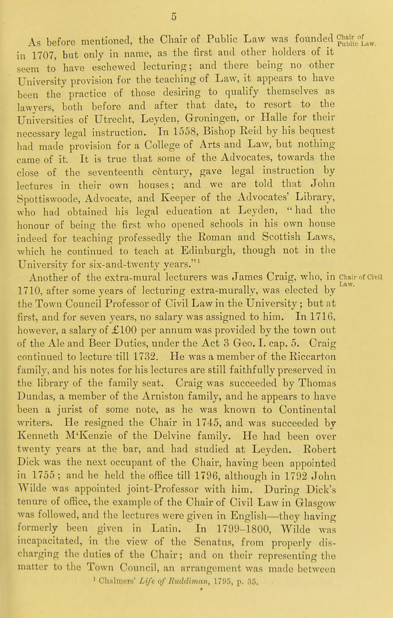 As before mentioned, the Cliair of Public Law was founded g'XicLw. in 1707, but only in name, as the first and other holders of it seem to have eschewed lecturing; and there being no other University provision for the teaching of Law, it appears to have been the practice of those desiring to qualify themselves as lawyers, both before and after that date, to resort to the Universities of Utrecht, Leyden, Groningen, or Halle for their necessary legal instruction. La 1558, Bishop Reid by his bequest bad made provision for a College of Arts and Law, but nothing came of it. It is true that some of the Advocates, towards the close of the seventeenth century, gave legal instruction by lectures in their own houses; and we are told that John Spottiswoode, Advocate, and Keeper of the Advocates' Library, who had obtained his legal education at Leyden, had the honour of being the first who opened schools in his own house indeed for teaching professedly the Roman and Scottish Laws, which he continued to teach at Edinburgh, though not in the University for six-and-twenty years.' Another of the extra-mural lecturers was James Craig, who, in chair of Civii 1710, after some years of lecturing extra-murally, was elected by the Town Council Professor of Civil Law in the University; but at first, and for seven years, no salary was assigned to him. In 1716, however, a salary of £100 per annum was provided by the town out of the Ale and Beer Duties, under the Act 3 Geo. L cap. 5. Craig continued to lecture till 1732. He was a member of the Riccarton family, and his notes for his lectures are still faithfully preserved in the library of the family seat. Craig was succeeded by Thomas Dundas, a member of the Arniston family, and he appears to have been a jurist of some note, as he was known to Continental writers. He resigned the Chair in 1745, and was succeeded by Kenneth M'Kenzie of the Delvine family. He had been over twenty years at the bar, and had studied at Leyden. Robert Dick was the next occupant of the Chair, having been appointed in 1755 ; and he held the office till 1796, althoueh in 1792 John Wilde was appointed joint-Professor with him. During Dick's tenure of office, the example of the Chair of Civil Law in Glasgow was followed, and the lectures were given in English—they having formerly been given in Latin. In 1799-1800, Wilde was incapacitated, in the view of the Senatus, from properly dis- charging the duties of the Chair; and on their representing the matter to the Town Council, an arrangement was made between ' Chalmers' Life of Ruddiman, 1795, p. 35.