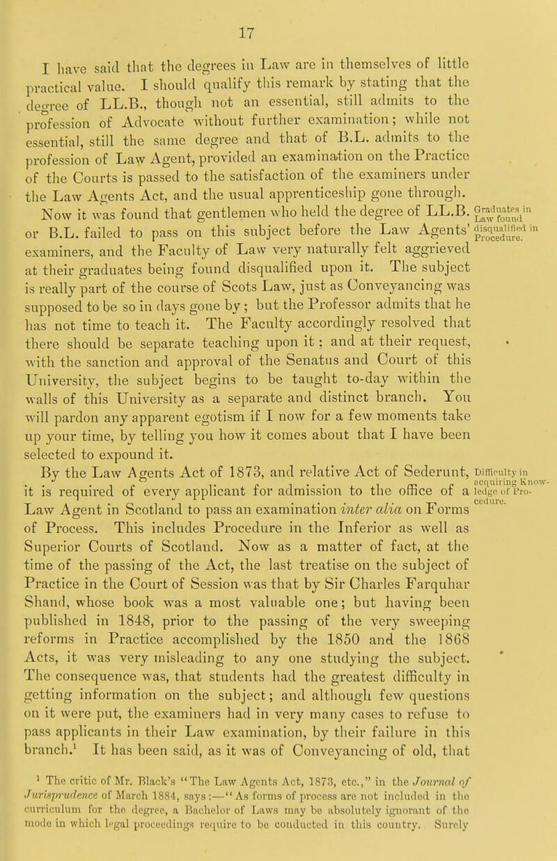 I have sakl that the degrees in Law are in themselves of little practical value. I should qualify this remark by stating that the deo-ree of LL.B., though not an essential, still admits to the profession of Advocate without further examination; while not essential, still the same degree and that of B.L. admits to the profession of Law Agent, provided an examination on the Practice of the Courts is passed to the satisfaction of the examiners under the Law Agents Act, and the usual apprenticeship gone through. Now it was found that gentlemen who held the degree of LL.B. fZ^Z' or B.L. failed to pass on this subject before the Law Agents' -^^^^^ '-^ examiners, and the Faculty of Law very naturally felt aggrieved at their graduates being found disqualified upon it. The subject is really part of the course of Scots Law, just as Conveyancing was supposed to be so in days gone by ; but the Professor admits that he has not time to teach it. The Faculty accordingly resolved that there should be separate teaching upon it : and at their request, with the sanction and approval of the Senatus and Court of this University, the subject begins to be taught to-day within the walls of this University as a separate and distinct branch. You will pardon any apparent egotism if I now for a few moments take up your time, by telling you how it comes about that I have been selected to expound it. By the Law Agents Act of 1873, and relative Act of Sederunt, Dimpuityin it is required of every applicant for admission to the office of a letige i.f Pio- Law Agent in Scotland to pass an examination inter alia on Forms of Process. This includes Procedure in the Inferior as well as Superior Courts of Scotland. Now as a matter of fact, at the time of the passing of the Act, the last treatise on the subject of Practice in the Court of Session was that by Sir Charles Farquhar Shand, whose book was a most valuable one; but having been published in 1848, prior to the passing of the ver}'' sweeping reforms in Practice accomplished by the 1850 and the 1868 Acts, it was very misleading to any one studying the subject. The consequence was, that students had the greatest difficulty in getting information on the subject; and although few questions on it were put, the examiners had in very many cases to refuse to pass applicants in their Law examination, by their failure in this branch.' It has been said, as it was of Conveyancing of old, that ' The critic of Mr. Black's The Law Agents Act, 1873, etc., in the Journal of Jurisprudence of March 1884, say.s:—As forms of process are not incliuleil in the curricuhim for the degree, a Bachelor of Laws may be absolutely ignorant of the mode in which legal proceedings require to be conducted in this country. Surely